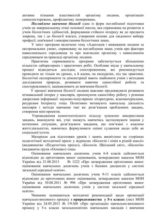 активне пізнання властивостей організму людини, організацію
самоспостережень, профілактику захворювань.
Поглиблене вивчення біології одна із форм поглибленої підготовки
учнів на завершальному етапі основної школи, яка спрямована на розвиток в
учнів біологічних здібностей, формування стійкого інтересу як до предмета
зокрема, так і до біології взагалі, створення основи для свідомого вибору
професії, пов'язаної з використанням біологічних знань.
У зміст програми включено тему «Адаптація і виживання людини за
екстремальних умов», спрямовану на поглиблення знань учнів про фактори
навколишнього середовища та про взаємодію організму з навколишнім
середовищем на прикладі організму людини.
Практична спрямованість програми забезпечується збільшеною
кількістю лабораторних і практичних робіт. Особливе місце у навчальному
процесі відводиться дослідам, спостереженням, які рекомендується
проводити не тільки на уроках, а й вдома, на екскурсіях, під час практики.
Біологічні експерименти та демонстрації мають знайомити учнів з методами
дослідження природи, розвивати навички самостійної роботи та
спостережливості, зацікавлювати до вивчення біології.
У процесі вивчення біології людини важливо продовжувати розвивати
пізнавальний інтерес у школярів, пропонуючи самостійну роботу з різними
джерелами інформації: науково-популярною літературою, відеоматеріалами,
ресурсами Інтернету тощо. Позитивно мотивують навчальну діяльність
школярів і методи навчання такі як: розв’язання проблемних завдань,
створення міні-проектів.
Упровадження компетентнісного підходу зумовлює використання
завдань, виконуючи які, учні зможуть навчитись застосовувати знання у
нетипових ситуаціях, розв’язувати завдання, що пов’язані з власною
життєдіяльністю, навчитись формулювати оцінні судження щодо себе як
соціальної істоти.
Матеріали для підготовки уроків і занять висвітлено на сторінках
педагогічної методичної преси: у журналах «Біологія і хімія в рідній школі»
(видавництво «Педагогічна преса»), «Біологія. Шкільний світ», «Біологія»
(видавнича група «Основа») тощо.
Оцінювання навчальних досягнень учнів 6-8 класів здійснюється
відповідно до орієнтовних вимог оцінювання, затверджених наказом МОН
України від 21.08.2013 № 1222 «Про затвердження орієнтовних вимог
оцінювання навчальних досягнень учнів з базових дисциплін у системі
загальної середньої освіти».
Оцінювання навчальних досягнень учнів 9-11 класів здійснюється
відповідно до орієнтовних вимог оцінювання, затверджених наказом МОН
України від 30.08.2011 № 996 «Про затвердження орієнтовних вимог
оцінювання навчальних досягнень учнів у системі загальної середньої
освіти».
Чинними залишаються методичні рекомендації щодо організації
навчально-виховного процесу з природознавства у 5-х класах (лист МОН
України від 24.05.2013 № 1/9-368 «Про організацію навчально-виховного
процесу у 5-х класах загальноосвітніх навчальних закладів і вивчення
 