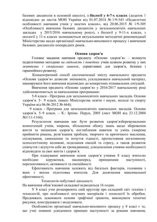 базових дисциплін в основній школі»), з біології у 6-7-х класах (додаток 1
відповідно до листів МОН України від 01.07.2014 № 1/9-343 «Педагогічні
особливості навчання учнів у шостих класах», від 20.06.2015 № 1/9-305
«Особливості вивчення базових дисциплін у загальноосвітніх навчальних
закладах у 2015/2016 навчальному році»), з біології у 9-11-х класах, з
екології у 11-х класах залишаються актуальними методичні рекомендації
Міністерства щодо організації навчально-виховного процесу і вивчення
базових дисциплін попередніх років.
Основи здоров’я
Головне завдання навчання предмету «Основи здоров’я» – вплинути
педагогічними методами на свідомість і поведінку учнів шляхом розвитку у них
життєвих і спеціальних навичок, сприятливих для здоров’я, безпеки і
гармонійного розвитку.
Концентричний спосіб систематизації змісту навчального предмета
«Основи здоров’я» дозволяє змінювати, ускладнювати навчальний матеріал,
маневрувати його вивчення відповідно до конкретних пізнавальних ситуацій.
Вивчення предмета «Основи здоров’я» у 2016/2017 навчальному році
здійснюватиметься за навчальними програмами:
5-8 класи - Програма для загальноосвітніх навчальних закладів. Основи
здоров’я. 5– 9 класи. (наказ Міністерства освіти і науки, молоді та спорту
України від 06.06.2012 № 664);
9 класи - Програма для загальноосвітніх навчальних закладів. Основи
здоров’я. 5–9 класи. – К.: Ірпінь: Перун, 2005 (лист МОН від 23.12.2004
№1/11-1166).
Результатом навчання має бути розвиток здоров’язбережувальних
компетенцій учнів, зокрема, збільшення обсягу знань щодо збереження
життя та зміцнення здоров’я, поглиблення навичок та умінь (зокрема
прийняття рішень, розв’язання проблем, творчого та критичного мислення,
спілкування, самооцінки та почуття гідності, протистояння негативному
психологічному впливові, подолання емоцій та стресу, а також розвиток
співчуття і відчуття себе як громадянина), усвідомлення учнями необхідності
відповідати за своє життя і здоров’я.
При плануванні вивчення основ здоров’я учнями 8 класу вчителю
необхідно керуватися, насамперед, принципами наступності,
перспективності, активності та емоційності.
Ефективність навчання залежить від багатьох факторів, головним з
яких є якісна підготовка вчителів. Для досягнення максимальної
ефективності,
Технологія побутової діяльності.
На вивчення обов’язкової складової відводиться 16 годин.
У 8 класі учні розширюють свій кругозір про складний світ техніки і
технологій, про особливості штучних матеріалів і технології їх обробки.
Продовжать освоювати основи графічної грамоти, виконувати технічні
рисунки, конструювати і моделювати.
Особливістю організації навчально-виховного процесу у 8 класі є те,
що учні повинні усвідомити принцип наступності за роками навчання,
 