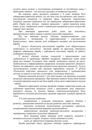 сутність якого полягає у послідовному розширенні та поглибленні знань і
практичних навичок – від загально-трудових до профільно-трудових.
На кожному уроці трудового навчання у 8 класі повинна бути
лабораторно-практична робота, під час якої учні поглиблюють свої знання з
властивостей матеріалів та прийомів праці. Засвоєння теоретичного
матеріалу доцільно проводити під час проведення лабораторно-практичних
робіт. Окрім того, вчитель повинен проводити і уроки засвоєння нових
знань, де він ознайомлює учнів із навчальним матеріалом усього модуля або
окремої його частини.
При виконанні практичних робіт учень має можливість
використовувати набуті знання та вміння самостійно працювати.
Під час вивчення розділу «Основи матеріалознавства» учні
знайомляться з матеріалами, їх характеристикою і властивостями.
Користуючись цими даними, учні підбирають матеріал для виготовлення
виробу.
У розділі «Технологія виготовлення виробів» учні обґрунтовують
необхідність та доступність виглядів виробу на кресленні, виконують
графічне зображення виробу і здійснюють підготовку виробу до роботи,
підбирають інструменти.
У розділі «Основи техніки, технологій і проектування» учні
знайомляться із прийомами обробки матеріалів, перевагами одних видів
праці над іншими. Складають опис виробу, визначають вимоги до нього.
Знайомляться із інформаційними джерелами, основами проектної діяльності.
Знання, які набувають учні при вивченні основ проектної діяльності, будуть
застосовуватися учнями при вивченні варіативних модулів. У розділі
«Технологія побутової діяльності» учні знайомляться з особливостями
догляду за одягом та взуттям та санітарно-гігієнічними вимогами.
Порядок вивчення розділів і тем обов’язкової для вивчення складової
визначено навчальною програмою. При вивченні кожного блока обов’язкової
складової програми модуля має бути виріб, а будь-якого варіативного модуля
– проект.
Наявність варіативної частини програми створює сприятливі умови для
здійснення практичної діяльності учнів з урахуванням типу навчально-
виховного закладу, їх нахилів, бажань, навчально-матеріальної бази,
виробничого оточення, регіональних традицій, народних художніх промислів
тощо.
У 8 класі вчителю необхідно:
- ознайомитися з сучасною концепцією здоров’я, безпеки і
розвитку, принципами навчання на засадах розвитку життєвих навичок;
- оволодіти сучасними педагогічними методиками, передусім,
інтерактивними (тренінговими) формами групової роботи;
- користуватися якісними навчально-методичні матеріалами і
перевіреними джерелами додаткової інформації;
- бути відданим справі навчання дітей здоров’ю, розуміти і
визнавати актуальні потреби, інтереси і вікові можливості учнів;
- знати, як забезпечити підтримку батьків і колег.
Засоби реалізації змісту предмета «Основи здоров’я» спрямовують
 