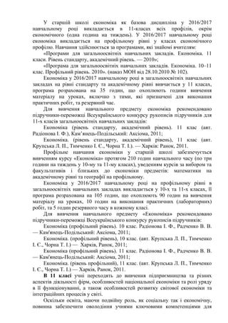 У старшій школі економіка як базова дисципліна у 2016/2017
навчальному році викладається в 11-класах всіх профілів, окрім
економічного (одна година на тиждень). У 2016/2017 навчальному році
економіка викладається на профільному рівні у класах економічного
профілю. Навчання здійснюється за програмами, які знайомі вчителям:
«Програми для загальноосвітніх навчальних закладів. Економіка. 11
класи. Рівень стандарту, академічний рівень. — 2010»;
«Програма для загальноосвітніх навчальних закладів. Економіка. 10–11
клас. Профільний рівень. 2010». (наказ МОН від 28.10.2010 № 102).
Економіка у 2016/2017 навчальному році в загальноосвітніх навчальних
закладах на рівні стандарту та академічному рівні вивчається у 11 класах,
програма розрахована на 35 годин, що охоплюють години вивчення
матеріалу на уроках, включно з тими, які призначені для виконання
практичних робіт, та резервний час.
Для вивчення навчального предмету економіка рекомендовано
підручники-переможці Всеукраїнського конкурсу рукописів підручників для
11-х класів загальноосвітніх навчальних закладів:
Економіка (рівень стандарту, академічний рівень). 11 клас (авт.
Радіонова І. Ф.), Кам’янець-Подільський: Аксіома, 2011;
Економіка. (рівень стандарту, академічний рівень), 11 клас (авт.
Крупська Л. П., Тимченко І. Є., Чорна Т. І.). — Харків: Ранок, 2011.
Профільне навчання економіки у старшій школі забезпечується
вивченням курсу «Економіка» протягом 210 годин навчального часу (по три
години на тиждень у 10-му та 11-му класах), уведенням курсів за вибором та
факультативів і близьких до економіки предметів: математики на
академічному рівні та географії на профільному.
Економіка у 2016/2017 навчальному році на профільному рівні в
загальноосвітніх навчальних закладах викладається у 10-х та 11-х класах, її
програма розрахована на 105 годин, що охоплюють 90 годин на вивчення
матеріалу на уроках, 10 годин на виконання практичних (лабораторних)
робіт, та 5 годин резервного часу в кожному класі.
Для вивчення навчального предмету «Економіка» рекомендовано
підручники-переможці Всеукраїнського конкурсу рукописів підручників:
Економіка (профільний рівень). 10 клас. Радіонова І. Ф., Радченко В. В.
— Кам'янець-Подільський: Аксіома, 2011;
Економіка. (профільний рівень), 10 клас. (авт. Крупська Л. П., Тимченко
І. Є., Чорна Т. І.) — Харків, Ранок, 2011;
Економіка (профільний рівень). 11 клас. Радіонова І. Ф., Радченко В. В.
— Кам'янець-Подільський: Аксіома, 2011;
Економіка. (рівень профільний), 11 клас. (авт. Крупська Л. П., Тимченко
І. Є., Чорна Т. І.) — Харків, Ранок, 2011.
В 11 класі учні переходять до вивчення підприємництва та різних
аспектів діяльності фірм, особливостей національної економіки та ролі уряду
в її функціонуванні, а також особливостей розвитку світової економіки та
інтеграційних процесів у світі.
Оскільки освіта, маючи подвійну роль, як соціальну так і економічну,
повинна забезпечити оволодіння учнями ключовими компетенціями для
 