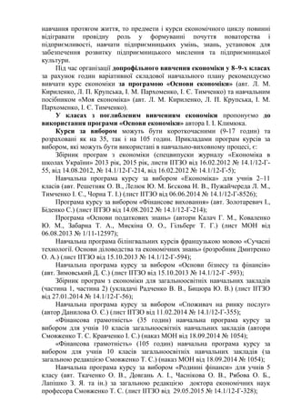 навчання протягом життя, то предмети і курси економічного циклу повинні
відігравати провідну роль у формуванні почуття новаторства і
підприємливості, навчати підприємницьких умінь, знань, установок для
забезпечення розвитку підприємницького мислення та підприємницької
культури.
Під час організації допрофільного вивчення економіки у 8–9-х класах
за рахунок годин варіативної складової навчального плану рекомендуємо
вивчати курс економіки за програмою «Основи економіки» (авт. Л. М.
Кириленко, Л. П. Крупська, І. М. Пархоменко, І. Є. Тимченко) та навчальним
посібником «Моя економіка» (авт. Л. М. Кириленко, Л. П. Крупська, І. М.
Пархоменко, І. Є. Тимченко).
У класах з поглибленим вивченням економіки пропонуємо до
використання програми «Основи економіки» автора І. І. Климюка.
Курси за вибором можуть бути короткочасними (9-17 годин) та
розраховані як на 35, так і на 105 годин. Прикладами програм курсів за
вибором, які можуть бути використані в навчально-виховному процесі, є:
Збірник програм з економіки (спецвипуски журналу «Економіка в
школах України» 2013 рік, 2015 рік, листи ІІТЗО від 16.02.2012 № 14.1/12-Г-
55, від 14.08.2012, № 14.1/12-Г-214, від 16.02.2012 № 14.1/12-Г-5);
Навчальна програма курсу за вибором «Економіка» для учнів 2–11
класів (авт. Решетняк О. В., Лелюк Ю. М. Бєскова Н. В., Пужайчереда Л. М.,
Тимченко І. Є., Чорна Т. І.) (лист ІІТЗО від 06.06.2014 № 14.1/12-Г-8526);
Програма курсу за вибором «Фінансове виховання» (авт. Золотаревич І.,
Біденко С.) (лист ІІТЗО від 14.08.2012 № 14.1/12-Г-214);
Програма «Основи податкових знань» (автори Калач Г. М., Коваленко
Ю. М., Забарна Т. А., Мискіна О. О., Гільберг Т. Г.) (лист МОН від
06.08.2013 № 1/11-12597);
Навчальна програма білінгвальних курсів французькою мовою «Сучасні
технології. Основи діловодства та економічних знань» (розробник Дмитренко
О. А.) (лист ІІТЗО від 15.10.2013 № 14.1/12-Г-594);
Навчальна програма курсу за вибором «Основи бізнесу та фінансів»
(авт. Зимовський Д. С.) (лист ІІТЗО від 15.10.2013 № 14.1/12-Г -593);
Збірник програм з економіки для загальноосвітніх навчальних закладів
(частина 1, частина 2) (укладачі Радченко В. В., Бицюра Ю. В.) (лист ІІТЗО
від 27.01.2014 № 14.1/12-Г-56);
Навчальна програма курсу за вибором «Споживач на ринку послуг»
(автор Данилова О. Є.) (лист ІІТЗО від 11.02.2014 № 14.1/12-Г-355);
«Фінансова грамотність» (35 годин) навчальна програма курсу за
вибором для учнів 10 класів загальноосвітніх навчальних закладів (автори
Смовженко Т. С. Кравченко І. С.) (наказ МОН від 18.09.2014 № 1054);
«Фінансова грамотність» (105 годин) навчальна програма курсу за
вибором для учнів 10 класів загальноосвітніх навчальних закладів (за
загальною редакцією Смовженко Т. С.) (наказ МОН від 18.09.2014 № 1054);
Навчальна програма курсу за вибором «Родинні фінанси» для учнів 5
класу (авт. Ткаченко О. В., Довгань А. І., Часнікова О. В., Рябова О. Б.,
Лапішко З. Я. та ін.) за загальною редакцією доктора економічних наук
професора Смовженко Т. С. (лист ІІТЗО від 29.05.2015 № 14.1/12-Г-328);
 