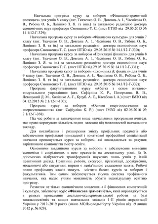 Навчальна програма курсу за вибором «Фінансово-грамотний
споживач» для учнів 6 класу (авт. Ткаченко О. В., Довгань А. І., Часнікова О.
В., Рябова О. Б., Лапішко З. Я. та інш.) за загальною редакцією доктора
економічних наук професора Смовженко Т. С. (лист ІІТЗО від 29.05.2015 №
14.1/12-Г-329);
Навчальна програма курсу за вибором «Фінансова культура» для учнів 7
класу (авт. Ткаченко О. В., Довгань А. І., Часнікова О. В., Рябова О. Б.,
Лапішко З. Я. та ін.) за загальною редакцією доктора економічних наук
професора Смовженко Т. С. (лист ІІТЗО від 29.05.2015 № 14.1/12-Г-330);
Навчальна програма курсу за вибором «Прикладні фінанси» для учнів 8
класу (авт. Ткаченко О. В., Довгань А. І., Часнікова О. В., Рябова О. Б.,
Лапішко З. Я. та ін.) за загальною редакцією доктора економічних наук
професора Смовженко Т. С. (лист ІІТЗО від 29.05.2015 № 14.1/12-Г-331);
Навчальна програма курсу за вибором «Економіка & фінанси» для учнів
9 класу (авт. Ткаченко О. В., Довгань А. І., Часнікова О. В., Рябова О. Б.,
Лапішко З. Я. та ін.) за загальною редакцією доктора економічних наук
професора Смовженко Т. С. (лист ІІТЗО від 29.05.2015 № 14.1/12-Г-332);
Програма факультативного курсу «Абетка з основ житлово-
комунального управління» (авт. Сафіуліна К. Р., Погорєлова В. В.,
Левицький Д. М., Колієнко А. Г., Кузуб. А. Є., Касабова І. А.) (лист ІМЗО від
04.12.2015 № 2.1/12-Г-100);
Програма курсу за вибором «Основи енергопостачання та
енергоспоживання» (авт. Сафіуліна К. Р.) (лист ІМЗО від 02.06.2016 №
2.1/12-Г-268).
Під час роботи за зазначеними вище навчальними програмами вчитель
має право коригувати кількість годин залежно від можливостей навчального
закладу.
Для поглиблення і розширення змісту профільних предметів або
забезпечення профільної прикладної і початкової професійної спеціалізації
навчання пропонуються курси за вибором, які викладаються за рахунок
варіативного компонента змісту освіти.
Основними завданнями курсів за вибором є забезпечення вивчення
економіки і споріднених з нею предметів на достатньому рівні. За їх
допомогою відбувається трансформація наукових знань учнів у їхній
практичний досвід. Практичні роботи, екскурсії, презентації, дослідження,
моделюючі або ситуативні вправи є невід'ємною складовою занять. Робочі
плани профільних класів можуть містити багато курсів за вибором і
факультативів. Тим самим забезпечується гнучка система профільного
навчання, яка надає учням можливість обрати індивідуальну освітню
програму.
Розвиток не тільки економічного мислення, а й фінансових компетенцій
і культури, забезпечує курс «Фінансова грамотність», який впроваджується
в рамках проведення дослідно-експериментальної роботи на базі
загальноосвітніх та вищих навчальних закладів І–ІІ рівнів акредитації
України у 2012–2019 роках (наказ МОНмолодьспорту України від 19 липня
2012 р. № 828).
 