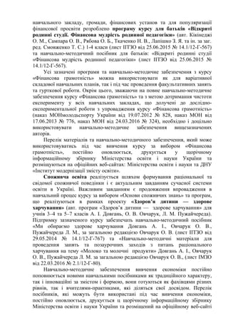 навчального закладу, громади, фінансових установ та для популяризації
фінансової просвіти розроблено програму курсу для батьків «Відкриті
родинні студії. Фінансова мудрість родинної педагогіки» (авт. Кікінеджі
О. М., Сампара О. В., Рябова О. Б., Ткаченко Н. В., Лапішко З. Я. та ін. за заг.
ред. Смовженко Т. С.) 1-4 класи (лист ІІТЗО від 25.06.2015 № 14.1/12-Г-567)
та навчально-методичний посібник для батьків: «Відкриті родинні студії
«Фінансова мудрість родинної педагогіки» (лист ІІТЗО від 25.06.2015 №
14.1/12-Г-567).
Усі зазначені програми та навчально-методичне забезпечення з курсу
«Фінансова грамотність» можна використовувати як для варіативної
складової навчальних планів, так і під час проведення факультативних занять
та гурткової роботи. Окрім цього, зважаючи на повне навчально-методичне
забезпечення курсу «Фінансова грамотність» та з метою дотримання чистоти
експерименту у всіх навчальних закладах, що долучені до дослідно-
експериментальної роботи з упровадження курсу «Фінансова грамотність»
(наказ МОНмолодьспорту України від 19.07.2012 № 828, наказ МОН від
17.06.2013 № 776, наказ МОН від 24.03.2016 № 324), необхідно і доцільно
використовувати навчально-методичне забезпечення вищезазначених
авторів.
Перелік матеріалів та навчально-методичного забезпечення, який може
використовуватись під час вивчення курсу за вибором «Фінансова
грамотність», постійно оновлюється, друкується у щорічному
інформаційному збірнику Міністерства освіти і науки України та
розміщуються на офіційних веб-сайтах: Міністерства освіти і науки та ДНУ
«Інститут модернізації змісту освіти».
Споживча освіта реалізується шляхом формування раціональної та
свідомої споживчої поведінки і є актуальним завданням сучасної системи
освіти в Україні. Важливим завданням є продовження впровадження в
навчальний процес курсу за вибором «Основи споживчих знань» та програм,
що реалізуються в рамках проекту «Здоров’я дитини — здорове
харчування» (авт. програм «Здоров’я дитини — здорове харчування» для
учнів 3–4 та 5–7 класів А. І. Довгань, О. В. Овчарук, Л. М. Пужайчереда).
Підтримку зазначеного курсу забезпечать навчально-методичний посібник
«Ми обираємо здорове харчування Довгань А. І., Овчарук О. В.,
Пужайчереда Л. М., за загальною редакцією Овчарук О. В. (лист ІІТЗО від
29.05.2014 № 14.1/12-Г-767) та «Навчально-методичні матеріали для
проведення занять та позаурочних заходів з питань раціонального
харчування на тему «Молоко та молочні продукти» Довгань А. І., Овчарук
О. В., Пужайчереда Л. М. за загальною редакцією Овчарук О. В., (лист ІМЗО
від 22.03.2016 № 2.1/12-Г-80).
Навчально-методичне забезпечення вивчення економіки постійно
поповнюється новими навчальними посібниками як традиційного характеру,
так і інноваційні за змістом і формою, вони готуються як фахівцями різних
рівнів, так і вчителями-практиками, які діляться свої досвідом. Перелік
посібників, які можуть бути використані під час вивчення економіки,
постійно оновлюється, друкується ц щорічному інформаційному збірнику
Міністерства освіти і науки України та розміщений на офіційному веб-сайті
 