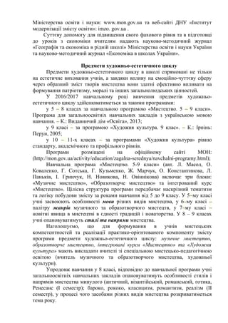 Міністерства освіти і науки: www.mon.gov.ua та веб-сайті ДНУ «Інститут
модернізації змісту освіти»: imzo. gov.ua .
Суттєву допомогу для підвищення свого фахового рівня та в підготовці
до уроків з економіки вчителям надають науково-методичний журнал
«Географія та економіка в рідній школі» Міністерства освіти і науки України
та науково-методичний журнал «Економіка в школах України».
Предмети художньо-естетичного циклу
Предмети художньо-естетичного циклу в школі спрямовані не тільки
на естетичне виховання учнів, а завдяки впливу на емоційно-чуттєву сферу
через образний зміст творів мистецтва вони здатні ефективно впливати на
формування патріотизму, моралі та інших загальнолюдських цінностей.
У 2016/2017 навчальному році вивчення предметів художньо-
естетичного циклу здійснюватиметься за такими програмами:
у 5 – 8 класах за навчальною програмою «Мистецтво. 5 – 9 класи».
Програма для загальноосвітніх навчальних закладів з українською мовою
навчання. – К.: Видавничий дім «Освіта», 2013;
у 9 класі – за програмою «Художня культура. 9 клас». – К.: Ірпінь:
Перун, 2005;
у 10 – 11-х класах – за програмами «Художня культура» рівню
стандарту, академічного та профільного рівнів.
Програми розміщені на офіційному сайті МОН:
(http://mon.gov.ua/activity/education/zagalna-serednya/navchalni-programy.html);
Навчальна програма «Мистецтво. 5-9 класи» (авт. Л. Масол, О.
Коваленко, Г. Сотська, Г. Кузьменко, Ж. Марчук, О. Константинова, Л.
Паньків, І. Гринчук, Н. Новикова, Н. Овіннікова) включає три блоки:
«Музичне мистецтво», «Образотворче мистецтво» та інтегрований курс
«Мистецтво». Цілісна структура програми передбачає наскрізний тематизм
та логіку побудови змісту за роками навчання від 5 до 9 класу. У 5–му класі
учні засвоюють особливості мови різних видів мистецтва, у 6–му класі –
палітру жанрів музичного та образотворчого мистецтв, у 7–му класі –
новітні явища в мистецтві в єдності традицій і новаторства. У 8 – 9 класах
учні опановуватимуть стилі та напрями мистецтва.
Наголошуємо, що для формування в учнів мистецьких
компетентностей та реалізації практико-орієнтованого компоненту змісту
програми предмети художньо-естетичного циклу: музичне мистецтво,
образотворче мистецтво, інтегровані курси «Мистецтво» та «Художня
культура» мають викладати вчителі зі спеціальною мистецько-педагогічною
освітою (вчитель музичного та образотворчого мистецтва, художньої
культури).
Упродовж навчання у 8 класі, відповідно до навчальної програми учні
загальноосвітніх навчальних закладів опановуватимуть особливості стилів і
напрямів мистецтва минулого (античний, візантійський, романський, готика,
Ренесанс (І семестр); бароко, рококо, класицизм, романтизм, реалізм (ІІ
семестр), у процесі чого засобами різних видів мистецтва розкриватиметься
тема року.
 
