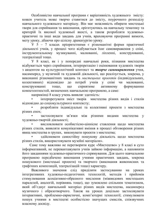 Особливістю навчальної програми є варіативність художнього змісту:
кожен учитель може творчо ставитися до змісту, поурочного розподілу
навчального художнього матеріалу. Він має можливість обирати мистецькі
твори для сприймання та виконання, орієнтуючись на навчальну тематику та
критерій їх високої художньої якості, а також розробляти художньо-
практичні та інші види завдань для учнів, враховуючи програмні вимоги,
мету уроку, дбаючи про цілісну драматургію уроку.
У 5 – 7 класах пріоритетними є різноманітні форми практичної
діяльності учнів, у процесі чого відбувається їхнє самовираження у співі,
інструментальному музикуванні, малюванні, ліпленні, конструюванні,
театралізації тощо.
У 8 класі, як і у попередні навчальні роки, пізнання мистецтва
відбувається через сприймання, інтерпретацію і оцінювання художніх творів
з акцентом на культурологічний контекст та творче самовираження учня,
насамперед, у музичній та художній діяльності, що реалізується, зокрема, у
виконанні різноманітних завдань та мистецьких проектів (індивідуальних,
колективних) відповідно до потреб учнів у співі чи малюванні,
конструюванні тощо, що сприятиме активному формуванню
компетентностей, визначених навчальною програмою, а саме:
наприкінці 8 класу учень виявляє здатність:
• інтерпретувати зміст творів мистецтва різних видів і стилів
відповідно до соціокультурного контексту;
• розробляти індивідуальні та колективні проекти з мистецтва
різних епох;
• застосовувати зв’язки між різними видами мистецтва у
художньо-творчій діяльності;
• висловлювати особистісно-ціннісне ставлення щодо мистецтва
різних стилів, виявляти комунікативні вміння в процесі обговорення різних
явищ мистецтва в групах, виконувати проекти з мистецтва;
• здійснювати самостійну пошукову діяльність щодо мистецтва
різних стилів, використовувати музейні матеріали».
Саме тому важливо не перетворити курс «Мистецтво» у 8 класі в суто
інформативний, не перевантажувати учнів зайвою інформацію, а наповнити
його завданнями художньо-практичного спрямування. Для цього навчальною
програмою передбачено виконання учнями практичних завдань, зокрема
пошукового (мистецькі проекти) та творчого (виконання живописних та
графічних композицій, театралізацій тощо) характеру.
Важливого значення слід приділяти застосуванню на уроках
інтегративних художньо-педагогічних технологій, методів і прийомів
стимулювання асоціативно-образного мислення (міжвидових мистецьких
паралелей, аналогій, порівнянь тощо), що зумовлено спільним тематизмом,
який об’єднує навчальний матеріал різних видів мистецтва, насамперед
музичного і образотворчого. Також на уроках доцільно застосовувати
інтерактивні, проблемно-евристичні, комп’ютерні технології; стимулювати
пошук учнями в мистецтві особистісно значущих смислів, співзвучних
власному досвіду.
 