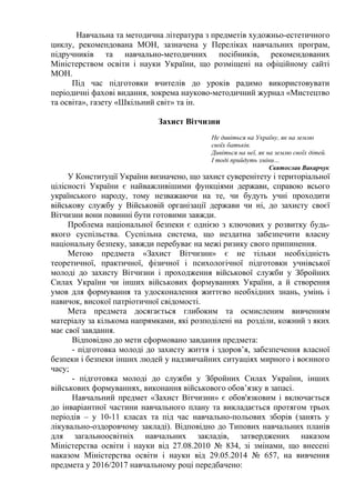 Навчальна та методична література з предметів художньо-естетичного
циклу, рекомендована МОН, зазначена у Переліках навчальних програм,
підручників та навчально-методичних посібників, рекомендованих
Міністерством освіти і науки України, що розміщені на офіційному сайті
МОН.
Під час підготовки вчителів до уроків радимо використовувати
періодичні фахові видання, зокрема науково-методичний журнал «Мистецтво
та освіта», газету «Шкільний світ» та ін.
Захист Вітчизни
Не дивіться на Україну, як на землю
своїх батьків.
Дивіться на неї, як на землю своїх дітей.
І тоді прийдуть зміни…
Святослав Вакарчук
У Конституції України визначено, що захист суверенітету і територіальної
цілісності України є найважливішими функціями держави, справою всього
українського народу, тому незважаючи на те, чи будуть учні проходити
військову службу у Військовій організації держави чи ні, до захисту своєї
Вітчизни вони повинні бути готовими завжди.
Проблема національної безпеки є однією з ключових у розвитку будь-
якого суспільства. Суспільна система, що нездатна забезпечити власну
національну безпеку, завжди перебуває на межі ризику свого припинення.
Метою предмета «Захист Вітчизни» є не тільки необхідність
теоретичної, практичної, фізичної і психологічної підготовки учнівської
молоді до захисту Вітчизни і проходження військової служби у Збройних
Силах України чи інших військових формуваннях України, а й створення
умов для формування та удосконалення життєво необхідних знань, умінь і
навичок, високої патріотичної свідомості.
Мета предмета досягається глибоким та осмисленим вивченням
матеріалу за кількома напрямками, які розподілені на розділи, кожний з яких
має свої завдання.
Відповідно до мети сформовано завдання предмета:
- підготовка молоді до захисту життя і здоров’я, забезпечення власної
безпеки і безпеки інших людей у надзвичайних ситуаціях мирного і воєнного
часу;
- підготовка молоді до служби у Збройних Силах України, інших
військових формуваннях, виконання військового обов’язку в запасі.
Навчальний предмет «Захист Вітчизни» є обов'язковим і включається
до інваріантної частини навчального плану та викладається протягом трьох
періодів – у 10-11 класах та під час навчально-польових зборів (занять у
лікувально-оздоровчому закладі). Відповідно до Типових навчальних планів
для загальноосвітніх навчальних закладів, затверджених наказом
Міністерства освіти і науки від 27.08.2010 № 834, зі змінами, що внесені
наказом Міністерства освіти і науки від 29.05.2014 № 657, на вивчення
предмета у 2016/2017 навчальному році передбачено:
 