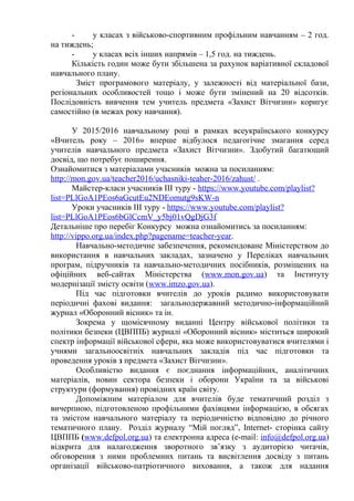 - у класах з військово-спортивним профільним навчанням – 2 год.
на тиждень;
- у класах всіх інших напрямів – 1,5 год. на тиждень.
Кількість годин може бути збільшена за рахунок варіативної складової
навчального плану.
Зміст програмового матеріалу, у залежності від матеріальної бази,
регіональних особливостей тощо і може бути змінений на 20 відсотків.
Послідовність вивчення тем учитель предмета «Захист Вітчизни» коригує
самостійно (в межах року навчання).
У 2015/2016 навчальному році в рамках всеукраїнського конкурсу
«Вчитель року – 2016» вперше відбулося педагогічне змагання серед
учителів навчального предмета «Захист Вітчизни». Здобутий багатющий
досвід, що потребує поширення.
Ознайомитися з матеріалами учасників можна за посиланням:
http://mon.gov.ua/teacher2016/uchasniki-teaher-2016/zahust/ .
Майстер-класи учасників ІІІ туру - https://www.youtube.com/playlist?
list=PLlGoA1PEos6aGcutEu2NDEomutg9sKW-n
Уроки учасників ІІІ туру - https://www.youtube.com/playlist?
list=PLlGoA1PEos6bGlCcmV_y5bj01vQgDjG3f
Детальніше про перебіг Конкурсу можна ознайомитись за посиланням:
http://vippo.org.ua/index.php?pagename=teacher-year.
Навчально-методичне забезпечення, рекомендоване Міністерством до
використання в навчальних закладах, зазначено у Переліках навчальних
програм, підручників та навчально-методичних посібників, розміщених на
офіційних веб-сайтах Міністерства (www.mon.gov.ua) та Інституту
модернізації змісту освіти (www.imzo.gov.ua).
Під час підготовки вчителів до уроків радимо використовувати
періодичні фахові видання: загальнодержавний методично-інформаційний
журнал «Оборонний вісник» та ін.
Зокрема у щомісячному виданні Центру військової політики та
політики безпеки (ЦВППБ) журналі «Оборонний вісник» міститься широкий
спектр інформації військової сфери, яка може використовуватися вчителями і
учнями загальноосвітніх навчальних закладів під час підготовки та
проведення уроків з предмета «Захист Вітчизни».
Особливістю видання є поєднання інформаційних, аналітичних
матеріалів, новин сектора безпеки і оборони України та за військові
структури (формування) провідних країн світу.
Допоміжним матеріалом для вчителів буде тематичний розділ з
вичерпною, підготовленою профільними фахівцями інформацією, в обсягах
та змістом навчального матеріалу та періодичністю відповідно до річного
тематичного плану. Розділ журналу “Мій погляд”, Internet- сторінка сайту
ЦВППБ (www.defpol.org.ua) та електронна адреса (е-mail: info@defpol.org.ua)
відкрита для налагодження зворотного зв’язку з аудиторією читачів,
обговорення з ними проблемних питань та висвітлення досвіду з питань
організації військово-патріотичного виховання, а також для надання
 