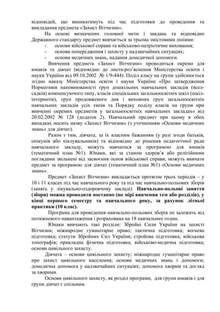 відповідей, що виникатимуть під час підготовки до проведення та
викладання предмета «Захист Вітчизни».
На основі визначених головної мети і завдань та відповідно
Державного стандарту предмет вивчається за трьома змістовими лініями:
- основи військової справи та військово-патріотичне виховання;
- основи попередження і захисту у надзвичайних ситуаціях;
- основи медичних знань, надання домедичної допомоги.
Вивчення предмета «Захист Вітчизни» проводиться окремо для
юнаків та дівчат (відповідно до листа-роз’яснення Міністерства освіти і
науки України від 09.10.2002 № 1/9-444). Поділ класу на групи здійснюється
згідно наказу Міністерства освіти і науки України «Про затвердження
Нормативів наповнюваності груп дошкільних навчальних закладів (ясел-
садків) компенсуючого типу, класів спеціальних загальноосвітніх шкіл (шкіл-
інтернатів), груп продовженого дня і виховних груп загальноосвітніх
навчальних закладів усіх типів та Порядку поділу класів на групи при
вивченні окремих предметів у загальноосвітніх навчальних закладах» від
20.02.2002 № 128 (додаток 2). Навчальний предмет при цьому в обох
випадках носить назву «Захист Вітчизни» (з уточненням «Основи медичних
знань» для дівчат).
Разом з тим, дівчата, за їх власним бажанням (у разі згоди батьків,
опікунів або піклувальників) та відповідно до рішення педагогічної ради
навчального закладу, можуть навчатися за програмою для юнаків
(тематичний план №1). Юнаки, які за станом здоров’я або релігійними
поглядами звільнені від засвоєння основ військової справи, можуть вивчати
предмет за програмою для дівчат (тематичний план №1) «Основи медичних
знань».
Предмет «Захист Вітчизни» викладається протягом трьох періодів – у
10 і 11 класах під час навчального року та під час навчально-польових зборів
(занять у лікувально-оздоровчому закладі). Навчально-польові заняття
(збори) можна проводити поетапно (по мірі вивчення тем або розділів), у
кінці першого семестру та навчального року, за рахунок літньої
практики (10 клас).
Програма для проведення навчально-польових зборів не залежить від
потижневого навантаження і розрахована на 18 навчальних годин.
Юнаки вивчають такі розділи: Збройні Сили України на захисті
Вітчизни; міжнародне гуманітарне право; тактична підготовка; вогнева
підготовка; статути Збройних Сил України; стройова підготовка; військова
топографія; прикладна фізична підготовка; військово-медична підготовка;
основи цивільного захисту.
Дівчата – основи цивільного захисту; міжнародне гуманітарне право
про захист цивільного населення; основи медичних знань і допомоги;
домедична допомога у надзвичайних ситуаціях; допомога хворим та догляд
за хворими.
Основи цивільного захисту, як розділ програми, для групи юнаків і для
групи дівчат є спільним.
 