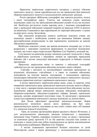 Практичне закріплення теоретичного матеріалу з розділу «Основи
цивільного захисту» також передбачається під час проведення Дня цивільної
оборони (цивільного захисту) в загальноосвітніх навчальних закладах.
Розділ програми «Військова топографія» має навчити розуміти, читати
і знати топографічну карту. Учитель має пояснити учням значення
відповідних знань під час проходження військової служби та під час воєнних
дій. Необхідно роз’яснити учням важливу роль і значення топографічних
карт у проведенні військових операцій (зокрема на прикладі АТО) та вказати
на виняткову її важливість при переміщенні по території військових з’єднань
на рівні роти, полку, батальйону.
При поясненні розрахунку азимуту необхідно пояснити учням, що
відповідні знання є необхідною умовою для виконання бойових завдань
артилерійськими розрахунками та при переміщенні, відповідно до наказів
військового керівництва.
Необхідно пояснити учням, що вміння визначити місцевий час та його
розрахунок є важливим елементом формування та реалізації відповідних
завдань, що стоять перед підрозділами Збройних Сил України у воєнний час.
Слід вказати на виняткове велике значення сучасних технологій зі збору
та оброблення космічних і авіаційних знімків на територію проведення
бойових дій з метою локалізації військових підрозділів та бойової техніки
противника.
Практичне закріплення вмінь та навичок з військової топографії
здійснюється під час проведення військово-польових занять (зборів).
Стрільба з автомата та малокаліберної гвинтівки проводиться на
відповідно обладнаних стрільбищах і в тирах за планами військових
комісаріатів на підставі наказів, погоджених з начальником гарнізону
(командиром військової частини, начальником вищого навчального закладу),
органом управління освітою і керівником навчального закладу.
З метою практичного закріплення рівня знань, умінь та навичок учнів
наприкінці навчального року проводяться навчально-польові заняття (збори),
у тому числі, з використанням навчально-методичної бази військових частин,
відповідних кафедр вищих навчальних закладів, військових комісаріатів,
оборонно-спортивних, військово-оздоровчих таборів, базових навчальних
закладів, центрів допризовної підготовки тощо. Їх організація і проведення
планується керівником навчального закладу відповідно до діючих вимог.
Для більш ефективної організації навчально-польових зборів
рекомендуємо визначити школи міста (району), на базі яких
проводитимуться заняття, залучивши до них учнів з інших шкіл, об’єднавши
їх у навчальні взводи й відділення.
Урок, як основна організаційна форма предмета «Захист Вітчизни», в
усіх загальноосвітніх навчальних закладах починається з шикування,
виконання гімну України, перевірки готовності класу до уроку і тренування
за тематикою уроку протягом 3-5 хв. На заняттях стосунки між учнями та
вчителем, а також учнів між собою підтримуються на зразок взаємовідносин
між військовослужбовцями Збройних Сил України.
З метою підвищення протимінної безпеки населення та дітей
Міністерство освіти і науки рекомендує у загальноосвітніх навчальних
 