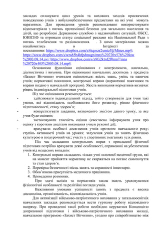закладах спланувати цикл уроків та виховних заходів присвячених
поводженню учнів з вибухонебезпечними предметами на які учні можуть
наразитися. Для проведення уроків рекомендовано використовувати
відеоматеріали з питань протимінної безпеки для загального населення та
дітей, що розроблені Державною службою з надзвичайних ситуацій, ОБСЄ,
ЮНІСЕФ та отримали статус соціальної реклами від Національної Ради з
питань телебачення та радіомовлення. . З цими матеріалами можна
ознайомитись в Інтернеті за
посиланнями: https://www.dropbox.com/s/6tqoszr2xmiz5lj/Mines.mp4;
https://www.dropbox.com/s/wra85b4hfpdmagn/mns%20720x576%20low
%2003.08.14.avi; https://www.dropbox.com/s/z8fz2ktrd2f0nm7/mns
%20720x405%2003.08.14.mp4.
Основними функціями оцінювання є контролююча, навчальна,
діагностична і виховна. При оцінюванні навчальних досягнень з предмета
«Захист Вітчизни» вчителем оцінюються: якість знань, умінь та навичок
учнів; нормативні показники, контрольні вправи (нормативні показники та
вправи подано у навчальній програмі). Якість виконання нормативів визначає
рівень індивідуальної підготовки учнів.
Під час оцінювання рекомендується:
- здійснювати індивідуальний підхід, тобто створювати для учня такі
умови, які відповідають особливостям його розвитку, рівню фізичного
підготовленості, стану здоров’я;
- конкретизувати завдання, визначеного змістом даного уроку, за яке
учня буде оцінено;
- застосовувати гласність оцінки (своєчасно інформувати учня про
оцінку з коротким аналізом виконання учнем рухової дії);
- врахувати: особисті досягнення учнів протягом навчального року;
ступінь активності учнів на уроках; залучення учнів до занять фізичною
культурою в позаурочний час; участь у спортивних змаганнях усіх рівнів.
Під час складання контрольних вправ з прикладної фізичної
підготовки потрібно врахувати деякі особливості, спрямовані на убезпечення
учнів від нещасних випадків:
1. Контрольні вправи складають тільки учні основної медичної групи, які
на момент прийняття нормативу не скаржаться на погане самопочуття
та стан здоров’я.
2. Перевірка безпечності місць занять та справності інвентарю.
3. Обов’язкова присутність медичного працівника.
4. Проведення розминки.
При здачі заліків та нормативів також мають ураховуватися
фізіологічні особливості та релігійні погляди учнів.
Важливими умовами успішності занять з предмета є висока
дисципліна, організованість, відповідальність учнів.
Для активізації військово-патріотичного виховання у загальноосвітніх
навчальних закладах рекомендується вести гурткову роботу відповідного
напряму. При проведенні такої роботи необхідно керуватися Концепцією
допризовної підготовки і військово-патріотичного виховання молоді,
навчальною програмою «Захист Вітчизни», угодою про співробітництво між
 