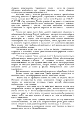 обласним департаментом (управлінням) освіти і науки та обласним
військовим комісаріатом про спільну діяльність з питань військово-
патріотичного виховання учнівської молоді.
Вчителям захисту Вітчизни рекомендуємо надавати організаційно-
методичну допомогу та брати участь у проведенні в навчальних закладах
Уроків мужності (лист Міністерства освіти і науки України від 13.08.2014
№ 1/9-412 «Про проведення Уроків мужності»), які стануть фундаментом
формування у дітей та молоді сучасної національної ідентичності на кращих
прикладах мужності і звитяги, виявлених нинішніми захисниками
Батьківщини, на героїці сучасної боротьби за незалежність і цілісність
держави.
Темами цих уроків мають бути мужність українських військових та
добровольців, їх вірність Присязі українському народові, готовність віддати
життя за мир і спокій в Україні, а також героїзм простих українців
(волонтерів), які з перших днів антитерористичної операції допомагають
забезпечувати війська захисним спорядженням, ліками, продовольством та,
не зважаючи на ризик, вивозять їз захоплених міст і сіл мирних громадян.
Варто згадати і про українців, які приймають у себе родини, що вимушені
покинути свої рідні домівки.
Лейтмотивом уроків має стати любов до України, самовідданість і
патріотизм її захисників, активна громадянська позиція українців, особиста
відповідальність за долю держави.
Форми проведення Уроків мужності можуть бути різноманітними, на
вибір навчального закладу: зустрічі з учасниками бойових дій, волонтерами,
відвідання військовослужбовців, які отримали поранення внаслідок
виконання бойових завдань в рамках проведення заходів антитерористичної
операції та проходять реабілітацію, виступи дитячих творчих колективів,
написання листів до вояків у рамках Всеукраїнської акції «Лист
пораненому».
Всі заходи мають враховувати вікові та психологічні особливості дітей.
Радимо анонси про проведення Уроків мужності розміщувати на
офіційних сайтах органів управління освітою, навчальних закладів.
Безпека під час проведення навчальних занять із предмета «Захист
Вітчизни» забезпечується їх чіткою організацією, суворим дотриманням
заходів, що визначаються статутами, курсом стрільб, відповідними
керівництвами та настановами.
Керівники навчальних закладів зобов’язані вживати заходів щодо
попередження загибелі та травмування учнів, встановлювати необхідні
вимоги безпеки під час роботи з озброєнням та військовою технікою, під час
здійснення маршу в район занять, проведення занять, стрільб, спеціальних
занять і робіт, своєчасно доводити ці вимоги до учнів та добиватися їх
суворого виконання.
Перед початком занять керівник навчального закладу зобов'язаний
особисто впевнитись, що для цього створені безпечні умови, учні засвоїли
вимоги безпеки та мають достатні практичні навички щодо їх виконання.
Відповідальність за дотримання учнями вимог безпеки на заняттях
несуть учителі предмета «Захист Вітчизни».
 