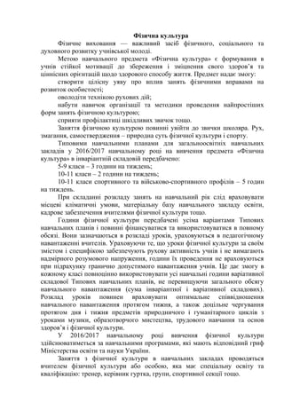 Фізична культура
Фізичне виховання — важливий засіб фізичного, соціального та
духовного розвитку учнівської молоді.
Метою навчального предмета «Фізична культура» є формування в
учнів стійкої мотивації до збереження і зміцнення свого здоров’я та
ціннісних орієнтацій щодо здорового способу життя. Предмет надає змогу:
створити цілісну уяву про вплив занять фізичними вправами на
розвиток особистості;
оволодіти технікою рухових дій;
набути навичок організації та методики проведення найпростіших
форм занять фізичною культурою;
сприяти профілактиці шкідливих звичок тощо.
Заняття фізичною культурою повинні увійти до звички школяра. Рух,
змагання, самоствердження – природна суть фізичної культури і спорту.
Типовими навчальними планами для загальноосвітніх навчальних
закладів у 2016/2017 навчальному році на вивчення предмета «Фізична
культура» в інваріантній складовій передбачено:
5-9 класи – 3 години на тиждень;
10-11 класи – 2 години на тиждень;
10-11 класи спортивного та військово-спортивного профілів – 5 годин
на тиждень.
При складанні розкладу занять на навчальний рік слід враховувати
місцеві кліматичні умови, матеріальну базу навчального закладу освіти,
кадрове забезпечення вчителями фізичної культури тощо.
Години фізичної культури передбачені усіма варіантами Типових
навчальних планів і повинні фінансуватися та використовуватися в повному
обсязі. Вони зазначаються в розкладі уроків, ураховуються в педагогічному
навантаженні вчителів. Ураховуючи те, що уроки фізичної культури за своїм
змістом і специфікою забезпечують рухову активність учнів і не вимагають
надмірного розумового напруження, години їх проведення не враховуються
при підрахунку гранично допустимого навантаження учнів. Це дає змогу в
кожному класі повноцінно використовувати усі навчальні години варіативної
складової Типових навчальних планів, не перевищуючи загального обсягу
навчального навантаження (сума інваріантної і варіативної складових).
Розклад уроків повинен враховувати оптимальне співвідношення
навчального навантаження протягом тижня, а також доцільне чергування
протягом дня і тижня предметів природничого і гуманітарного циклів з
уроками музики, образотворчого мистецтва, трудового навчання та основ
здоров’я і фізичної культури.
У 2016/2017 навчальному році вивчення фізичної культури
здійснюватиметься за навчальними програмами, які мають відповідний гриф
Міністерства освіти та науки України.
Заняття з фізичної культури в навчальних закладах проводяться
вчителем фізичної культури або особою, яка має спеціальну освіту та
кваліфікацію: тренер, керівник гуртка, групи, спортивної секції тощо.
 
