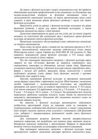 До занять з фізичної культури і спорту допускаються учні, які пройшли
обов'язковий медичний профілактичний огляд відповідно до Положення про
медико-педагогічний контроль за фізичним вихованням учнів у
загальноосвітніх навчальних закладах, не мають протипоказань щодо стану
здоров'я, в яких визначені рівень фізичного розвитку і група для занять
фізичною культурою.
Присутність учнів на уроках з фізичної культури незалежно від рівня
фізичного розвитку і групи для занять фізичною культурою, а також
тимчасово звільнені від занять є обов’язковою.
Допустиме навантаження на уроці для тих учнів, які за станом здоров'я
належать до підготовчої або спеціальної груп і відвідують уроки фізичної
культури, встановлює вчитель фізичної культури.
Організація медичного обслуговування учнів здійснюється відповідно
до чинного законодавства.
Поділ класу на групи дівчат і юнаків під час вивчення предмета в 10-11
класах загальноосвітніх навчальних закладах здійснюється згідно наказу
Міністерства освіти і науки України від 20.02.2002 № 128 (додаток 2). При
наявності можливостей уроки фізичної культури в 5-9 класах варто
проводити для хлопців та дівчат окремо.
Під час планування навчального матеріалу з фізичної культури варто
зважати на такі об’єктивні фактори як наявність спортивного залу
(майданчика), інвентарю та обладнання, погодні умови тощо. Правильно
спланувати навчальну роботу з фізичної культури означає передбачити зміст,
форми і методи цієї роботи, врахувати вікові, психологічні і статеві
особливості розвитку учнів, рівень їхніх фізичних якостей і рухових
здібностей, стан здоров’я тощо.
Змістове наповнення фізичної культури за програмою навчальний
заклад формує самостійно з варіативних модулів. Обов’язковим є включення
засобів теоретичної і загально-фізичної підготовки, які передбачені
програмою для даного класу до кожного варіативного модуля. У 5-6 класах
учні мають опанувати 5-6 варіативних модулів, у 7-8 класах – 3-5 модулів, у
9 класі – 3-4 модулі, 10-11 класах – 2-3 модулі. На опанування всіх модулів
відводиться приблизно однакова кількість годин. Однак не виключається
можливість вмотивованого збільшення або зменшення кількості годин на
вивчення окремих модулів.
На заняттях з фізичної культури рекомендуємо здійснювати
особистісно орієнтований підхід до навчання учнів за статевими та
індивідуальними особливостями фізичного розвитку, а також з урахуванням
їхніх потреб і нахилів, навчити учнів «слухати» і «оцінювати» свій фізичний
стан, добирати і використовувати різноманітні засоби свого фізичного
вдосконалення.
Для оцінювання розвитку фізичних якостей використовуються
навчальні нормативи, які розроблено для кожного року вивчення модуля.
Контрольні навчальні нормативи є орієнтовними. Порядок їх проведення
визначає вчитель відповідно до календарно тематичного планування.
При оцінюванні навчальних досягнень з фізичної культури також
враховуються: особисті досягнення школярів протягом навчального року;
 
