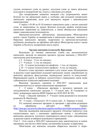 ступінь активності учнів на уроках; залучення учнів до занять фізичною
культурою в позаурочний час; участь у змаганнях усіх рівнів.
Для попередження нещасних випадків слід дотримуватись вимог
безпеки під час проведення занять а, особливо, при складанні контрольних
навчальних нормативів, коли учні виконують вправи з максимальним
навантаженням.
У період з 01.09 до 01.10 кожного навчального року з метою адаптації
учнів до навантажень на уроках фізичної культури прийом контрольних
навчальних нормативів не здійснюється, а також обмежується виконання
вправ з максимальною інтенсивністю.
Навчально-методичне забезпечення, рекомендоване Міністерством
освіти і науки України до використання в навчальних закладах, зазначено у
Переліках навчальних програм, підручників та навчально-методичних
посібників, розміщених на офіційних веб-сайтах Міністерства освіти і науки
України та Інституту модернізації змісту освіти.
Трудове навчання (технології). Креслення
Відповідно до типових навчальних планів для загальноосвітніх
навчальних закладів на вивчення предмета трудове навчання у 2016-2017
навчальному році відводиться:
у 5 – 6 класах – 2 год. на тиждень;
у 7 – 9 класах – 1 год. на тиждень;
у 10 – 11 класах (незалежно від профілю) – 1 год. на тиждень;
у 10 – 11 класах технологічного профілю – 6 год. на тиждень.
Кількість годин трудового навчання в усіх класах може збільшуватися
за рахунок годин варіативної складової навчальних планів, передбачених на
навчальні предмети, факультативи, індивідуальні заняття та консультації.
Впровадження курсів за вибором технологічного спрямування також може
здійснюватися за рахунок варіативної складової.
Вивчення трудового навчання в 2016-2017 навчальному році
здійснюватиметься за такими навчальними програмами:
5 – 8 класи – «Навчальна програма з трудового навчання для
загальноосвітніх навчальних закладів. 5 – 9 класи» (авт.: В. Сидоренко та
інші), затверджена наказом МОН України від 29.05.2015 № 585;
9 клас – «Трудове навчання. 5 – 9 класи» (нова редакція) (за загальною
редакцією В. Мадзігона);
10 – 11 класи - «Технології. 10-11 класи» (авт.: А. Терещук та інші).
Усі зазначені навчальні програми та програми з креслення розміщено
на офіційному веб-сайті МОН України
(http://mon.gov.ua/activity/education/zagalna-serednya/navchalni-programy.html).
Змістове наповнення навчального предмета «Технічна творчість» (для
спеціалізованих шкіл з навчанням українською мовою і поглибленим
вивченням предметів технічного (інженерного) циклу) може здійснюватися
за рахунок курсів за вибором відповідного спрямування.
Учні 5 – 8-их класів в 2016-2017 навчального року навчатимуться за новою
програмою, яка містить обов’язкову для вивчення складову та варіативну.
Обов’язкова для вивчення складова обирається школою із запро-
 