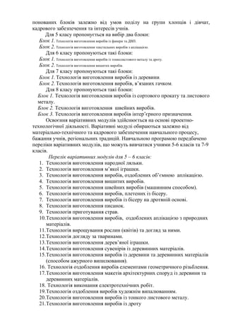 понованих блоків залежно від умов поділу на групи хлопців і дівчат,
кадрового забезпечення та інтересів учнів.
Для 5 класу пропонується на вибір два блоки:
Блок 1. Технологія виготовлення виробів із фанери та ДВП.
Блок 2. Технологія виготовлення текстильних виробів з аплікацією.
Для 6 класу пропонуються такі блоки:
Блок 1. Технологія виготовлення виробів із тонколистового металу та дроту.
Блок 2. Технологія виготовлення вишитих виробів.
Для 7 класу пропонуються такі блоки:
Блок 1. Технологія виготовлення виробів із деревини.
Блок 2. Технологія виготовлення виробів, в’язаних гачком.
Для 8 класу пропонуються такі блоки:
Блок 1. Технологія виготовлення виробів із сортового прокату та листового
металу.
Блок 2. Технологія виготовлення швейних виробів.
Блок 3. Технологія виготовлення виробів інтер’єрного призначення.
Освоєння варіативних модулів здійснюється на основі проектно-
технологічної діяльності. Варіативні модулі обираються залежно від
матеріально-технічного та кадрового забезпечення навчального процесу,
бажання учнів, регіональних традицій. Навчальною програмою передбачено
переліки варіативних модулів, що можуть вивчатися учнями 5-6 класів та 7-9
класів.
Перелік варіативних модулів для 5 – 6 класів:
1. Технологія виготовлення народної ляльки.
2. Технологія виготовлення м’якої іграшки.
3. Технологія виготовлення виробів, оздоблених об’ємною аплікацією.
4. Технологія виготовлення вишитих виробів.
5. Технологія виготовлення швейних виробів (машинним способом).
6. Технологія виготовлення виробів, плетених із бісеру.
7. Технологія виготовлення виробів із бісеру на дротяній основі.
8. Технологія виготовлення писанок.
9. Технологія приготування страв.
10.Технологія виготовлення виробів, оздоблених аплікацією з природних
матеріалів.
11.Технологія вирощування рослин (квітів) та догляд за ними.
12.Технологія догляду за тваринами.
13.Технологія виготовлення дерев’яної іграшки.
14.Технологія виготовлення сувенірів із деревинних матеріалів.
15.Технологія виготовлення виробів із деревини та деревинних матеріалів
(способом ажурного випилювання).
16. Технологія оздоблення виробів елементами геометричного різьблення.
17.Технологія виготовлення макетів архітектурних споруд із деревини та
деревинних матеріалів.
18. Технологія виконання електротехнічних робіт.
19.Технологія оздоблення виробів художнім випалюванням.
20.Технологія виготовлення виробів із тонкого листового металу.
21.Технологія виготовлення виробів із дроту
 