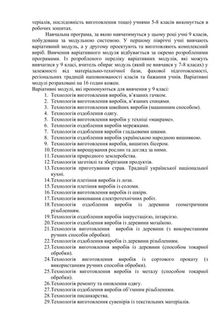 теріалів, послідовність виготовлення тощо) учнями 5-8 класів виконується в
робочих зошитах.
Навчальна програма, за якою навчатимуться у цьому році учні 9 класів,
побудована за модульною системою. У першому півріччі учні вивчають
варіативний модуль, а у другому проектують та виготовляють комплексний
виріб. Вивчення варіативного модуля відбувається за окремо розробленими
програмами. Із розробленого переліку варіативних модулів, які можуть
вивчатися у 9 класі, вчитель обирає модуль (який не вивчався у 7-8 класах) у
залежності від матеріально-технічної бази, фахової підготовленості,
регіональних традицій наповнюваності класів та бажання учнів. Варіативні
модулі розраховані на 16 годин кожен.
Варіативні модулі, які пропонуються для вивчення у 9 класі:
1. Технологія виготовлення виробів, в’язаних гачком.
2. Технологія виготовлення виробів, в’язаних спицями.
3. Технологія виготовлення швейних виробів (машинним способом).
4. Технологія оздоблення одягу.
5. Технологія виготовлення виробів у техніці «макраме».
6. Технологія оздоблення виробів мережками.
7. Технологія оздоблення виробів гладьовими швами.
8. Технологія оздоблення виробів українською народною вишивкою.
9. Технологія виготовлення виробів, вишитих бісером.
10.Технологія вирощування рослин та догляд за ними.
11.Технологія природного землеробства.
12.Технологія заготівлі та зберігання продуктів.
13.Технологія приготування страв. Традиції української національної
кухні.
14.Технологія плетіння виробів із лози.
15.Технологія плетіння виробів із соломи.
16.Технологія виготовлення виробів із шкіри.
17.Технологія виконання електротехнічних робіт.
18.Технологія оздоблення виробів із деревини геометричним
різьбленням.
19.Технологія оздоблення виробів інкрустацією, інтарсією.
20.Технологія оздоблення виробів із деревини мозаїкою.
21.Технологія виготовлення виробів із деревини (з використанням
ручних способів обробки).
22.Технологія оздоблення виробів із деревини різьбленням.
23.Технологія виготовлення виробів із деревини (способом токарної
обробки).
24.Технологія виготовлення виробів із сортового прокату (з
використанням ручних способів обробки).
25.Технологія виготовлення виробів із металу (способом токарної
обробки).
26.Технологія ремонту та оновлення одягу.
27.Технологія оздоблення виробів об’ємним різьбленням.
28.Технологія писанкарства.
29.Технологія виготовлення сувенірів із текстильних матеріалів.
 