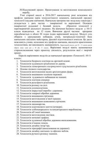 30.Підсумковий проект. Проектування та виготовлення комплексного
виробу.
Учні старшої школі в 2016-2017 навчальному році незалежно від
профілю навчання (крім технологічного) освоюють навчальний предмет
технології (трудове навчання). Навчальна програма має модульну структуру і
складається з двох частин – інваріантної та варіативної. Основою
інваріантної складової є базовий модуль «Проектні технології у
перетворюючій діяльності людини». На вивчення базового модуля у 10-11
класах відводиться по 12 годин. Вивчення другої частини програми
передбачається в обсязі 20 годин (один варіативний модуль). Модулі слід
обирати з урахуванням побажань учнів, матеріально-технічної бази
навчальних шкільних майстерень, фахової підготовленості вчителя. Це дасть
можливість учням, незалежно від профілю навчання, оволодіти практичними
технологіями, які викликають зацікавленість. Варіативний модуль для 10 – 11 класів можна
обрати лише один раз у 10 або 11 класах. Варіативні модулі мають засвоюватися
старшокласниками через проектну діяльність, результатом якої є творчий
проект.
Перелік варіативних модулів до навчальної програми «Технології. 10-11
класи»:
1. Технологія бісерного плетіння на дротяній основі.
2. Технологія художнього різьблення по дереву.
3. Технологія геометричного гострокутного гуцульського різьблення.
4. Основи лісового господарства.
5. Технологія виготовлення малих архітектурних форм.
6. Технологія вишивання технікою мережки.
7. Технологія художнього набивання на тканині.
8. Технологія плетіння спицями
9. Технологія рельєфного різьблення.
10. Технологія розпису на склі.
11. Технологія соломоплетіння.
12. Технологія інкрустації виробів з деревини.
13. Технологія токарної обробки деревини.
14. Технологія вишивання стрічками.
15. Технологія виготовлення м’якої іграшки.
16. Технологія вишивання шовковими стрічками.
17. Технологія писанкарства.
18. Технологія клаптикового шиття (печворк).
19. Технологія хлібопекарського та кондитерського виробництва.
20. Технологія об’ємної вишивки.
21. Технологія виготовлення листівок.
22. Технологія ниткової графіки.
23. Технологія художньої обробки деревини випилюванням.
24. Технологія в’язання гачком.
25. Технологія дизайну інтер’єру.
26. Технологія пірографії (випалювання на деревині).
27. Технологія дизайну шкільних та офісних меблів.
28. Технологія ручного розпису тканини.
 