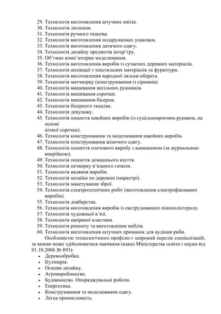 29. Технологія виготовлення штучних квітів.
30. Технологія ліплення.
31. Технологія ручного ткацтва.
32. Технологія виготовлення подарункових упаковок.
33. Технологія виготовлення дитячого одягу.
34. Технологія дизайну предметів інтер’єру.
35. Об’ємне комп’ютерне моделювання.
36. Технологія виготовлення виробів із сучасних деревних матеріалів.
37. Технологія аплікації з текстильних матеріалів та фурнітури.
38. Технологія виготовлення народної ляльки-оберега.
39. Технологія матчворку (конструювання із сірників).
40. Технологія вишивання весільних рушників.
41. Технологія вишивання сорочки.
42. Технологія вишивання бісером.
43. Технологія бісерного ткацтва.
44. Технологія декупажу.
45. Технологія пошиття швейних виробів (із суцільнокроєним рукавом, на
основі
нічної сорочки).
46. Технологія конструювання та моделювання швейних виробів.
47. Технологія конструювання жіночого одягу.
48. Технологія пошиття плечового виробу з капюшоном (за журнальною
викрійкою).
49. Технологія пошиття домашнього взуття.
50. Технологія печворку в’язаного гачком.
51. Технологія валяння виробів.
52. Технологія мозаїки по деревині (маркетрі).
53. Технологія макетування зброї.
54. Технологія електротехнічних робіт (виготовлення електрофікованих
виробів).
55. Технологія довбарства.
56. Технологія виготовлення виробів із екструдованого пінополістеролу.
57. Технологія художньої в’язі.
58. Технологія шкіряної пластики.
59. Технологія ремонту та виготовлення меблів.
60. Технологія виготовлення штучних приманок для вудіння риби.
Особливістю технологічного профілю є широкий перелік спеціалізацій,
за якими може здійснюватися навчання (наказ Міністерства освіти і науки від
01.10.2008 № 893):
• Деревообробка.
• Кулінарія.
• Основи дизайну.
• Агровиробництво.
• Будівництво. Опоряджувальні роботи.
• Енергетика.
• Конструювання та моделювання одягу.
• Легка промисловість.
 