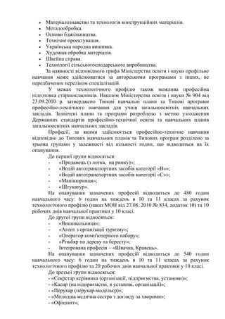 • Матеріалознавство та технологія конструкційних матеріалів.
• Металообробка.
• Основи бджільництва.
• Технічне проектування.
• Українська народна вишивка.
• Художня обробка матеріалів.
• Швейна справа.
• Технології сільськогосподарського виробництва.
За наявності відповідного грифа Міністерства освіти і науки профільне
навчання може здійснюватися за авторськими програмами з інших, не
передбачених переліком спеціалізацій.
У межах технологічного профілю також можлива професійна
підготовка старшокласників. Наказом Міністерства освіти і науки № 904 від
23.09.2010 р. затверджено Типові навчальні плани та Типові програми
професійно-технічного навчання для учнів загальноосвітніх навчальних
закладів. Зазначені плани та програми розроблено з метою узгодження
Державних стандартів професійно-технічної освіти та навчальних планів
загальноосвітніх навчальних закладів.
Професії, за якими здійснюється професійно-технічне навчання
відповідно до Типових навчальних планів та Типових програм розділено за
трьома групами у залежності від кількості годин, що відводиться на їх
опанування.
До першої групи відносяться:
- «Продавець (з лотка, на ринку)»;
- «Водій автотранспортних засобів категорії «В»»;
- «Водій автотранспортних засобів категорії «С»»;
- «Манікюрниця»;
- «Штукатур».
На опанування зазначених професій відводиться до 480 годин
навчального часу: 6 годин на тиждень в 10 та 11 класах за рахунок
технологічного профілю (наказ МОН від 27.08. 2010 № 834, додаток 10) та 10
робочих днів навчальної практики у 10 класі.
До другої групи відносяться:
- «Вишивальниця»;
- «Агент з організації туризму»;
- «Оператор комп'ютерного набору»;
- «Різьбяр по дереву та бересту»;
- Інтегрована професія – «Швачка, Кравець».
На опанування зазначених професій відводиться до 540 годин
навчального часу: 6 годин на тиждень в 10 та 11 класах за рахунок
технологічного профілю та 20 робочих днів навчальної практики у 10 класі.
До третьої групи відносяться:
- «Секретар керівника (організації, підприємства, установи)»;
- «Касир (на підприємстві, в установі, організації)»;
- «Перукар (перукар-модельєр)»;
- «Молодша медична сестра з догляду за хворими»;
- «Офіціант»;
 