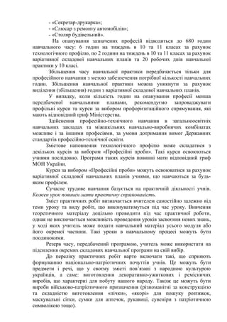 - «Секретар-друкарка»;
- «Слюсар з ремонту автомобілів»;
- «Столяр будівельний».
На опанування зазначених професій відводиться до 680 годин
навчального часу: 6 годин на тиждень в 10 та 11 класах за рахунок
технологічного профілю, по 2 години на тиждень в 10 та 11 класах за рахунок
варіативної складової навчальних планів та 20 робочих днів навчальної
практики у 10 класі.
Збільшення часу навчальної практики передбачається тільки для
професійного навчання з метою забезпечення потрібної кількості навчальних
годин. Збільшення навчальної практики можна уникнути за рахунок
виділення (збільшення) годин з варіативної складової навчальних планів.
У випадку, коли кількість годин на опанування професії менша
передбаченої навчальними планами, рекомендуємо запроваджувати
профільні курси та курси за вибором профорієнтаційного спрямування, які
мають відповідний гриф Міністерства.
Здійснення професійно-технічного навчання в загальноосвітніх
навчальних закладах та міжшкільних навчально-виробничих комбінатах
можливе і за іншими професіями, за умови дотримання вимог Державних
стандартів професійно-технічної освіти.
Змістове наповнення технологічного профілю може складатися з
декількох курсів за вибором «Професійні проби». Такі курси освоюються
учнями послідовно. Програми таких курсів повинні мати відповідний гриф
МОН України.
Курси за вибором «Професійні проби» можуть освоюватися за рахунок
варіативної складової навчальних планів учнями, що навчаються за будь-
яким профілем.
Сучасне трудове навчання базується на практичній діяльності учнів.
Кожен урок повинен мати практичну спрямованість.
Зміст практичних робіт визначається вчителем самостійно залежно від
теми уроку та виду робіт, що виконуватимуться під час уроку. Вивчення
теоретичного матеріалу доцільно проводити під час практичної роботи,
однак не виключається можливість проведення уроків засвоєння нових знань,
у ході яких учитель може подати навчальний матеріал усього модуля або
його окремої частини. Такі уроки в навчальному процесі можуть бути
поодинокими.
Резерв часу, передбачений програмою, учитель може використати на
підсилення окремих складових навчальної програми на свій вибір.
До переліку практичних робіт варто включати такі, що сприяють
формуванню національно-патріотичних почуттів учнів. Це можуть бути
предмети і речі, що у своєму змісті пов’язані з народною культурою
українців, а саме: виготовлення декоративно-ужиткових і ремісничих
виробів, що характерні для побуту нашого народу. Також це можуть бути
вироби військово-патріотичного призначення (різноманітні за конструкцією
та складністю виготовлення «пічки», «якорі» для пошуку розтяжок,
маскувальні сітки, сумки для аптечок, рукавиці, сувеніри з патріотичною
символікою тощо).
 