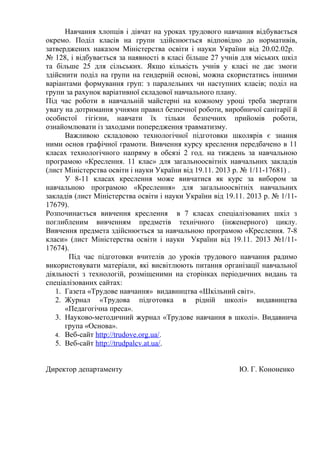 Навчання хлопців і дівчат на уроках трудового навчання відбувається
окремо. Поділ класів на групи здійснюється відповідно до нормативів,
затверджених наказом Міністерства освіти і науки України від 20.02.02р.
№ 128, і відбувається за наявності в класі більше 27 учнів для міських шкіл
та більше 25 для сільських. Якщо кількість учнів у класі не дає змоги
здійснити поділ на групи на гендерній основі, можна скористатись іншими
варіантами формування груп: з паралельних чи наступних класів; поділ на
групи за рахунок варіативної складової навчального плану.
Під час роботи в навчальній майстерні на кожному уроці треба звертати
увагу на дотримання учнями правил безпечної роботи, виробничої санітарії й
особистої гігієни, навчати їх тільки безпечних прийомів роботи,
ознайомлювати із заходами попередження травматизму.
Важливою складовою технологічної підготовки школярів є знання
ними основ графічної грамоти. Вивчення курсу креслення передбачено в 11
класах технологічного напряму в обсязі 2 год. на тиждень за навчальною
програмою «Креслення. 11 клас» для загальноосвітніх навчальних закладів
(лист Міністерства освіти і науки України від 19.11. 2013 р. № 1/11-17681) .
У 8-11 класах креслення може вивчатися як курс за вибором за
навчальною програмою «Креслення» для загальноосвітніх навчальних
закладів (лист Міністерства освіти і науки України від 19.11. 2013 р. № 1/11-
17679).
Розпочинається вивчення креслення в 7 класах спеціалізованих шкіл з
поглибленим вивченням предметів технічного (інженерного) циклу.
Вивчення предмета здійснюється за навчальною програмою «Креслення. 7-8
класи» (лист Міністерства освіти і науки України від 19.11. 2013 №1/11-
17674).
Під час підготовки вчителів до уроків трудового навчання радимо
використовувати матеріали, які висвітлюють питання організації навчальної
діяльності з технологій, розміщеними на сторінках періодичних видань та
спеціалізованих сайтах:
1. Газета «Трудове навчання» видавництва «Шкільний світ».
2. Журнал «Трудова підготовка в рідній школі» видавництва
«Педагогічна преса».
3. Науково-методичний журнал «Трудове навчання в школі». Видавнича
група «Основа».
4. Веб-сайт http://trudove.org.ua/.
5. Веб-сайт http://trudpalcv.at.ua/.
Директор департаменту Ю. Г. Кононенко
 