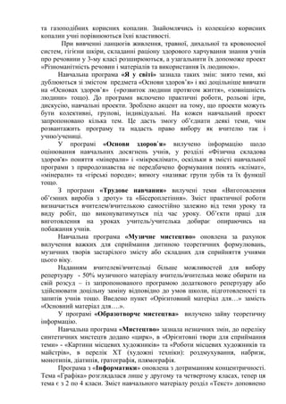 та газоподібних корисних копалин. Знайомлячись із колекцією корисних
копалин учні порівнюються їхні властивості.
При вивченні ланцюгів живлення, травної, дихальної та кровоносної
систем, гігієни шкіри, складанні раціону здорового харчування знання учнів
про речовини у 3-му класі розширюються, а узагальнити їх допоможе проект
«Різноманітність речовин і матеріалів та використання їх людиною».
Навчальна програма «Я у світі» зазнала таких змін: знято теми, які
дублюються зі змістом предмета «Основи здоров’я» і які доцільніше вивчати
на «Основах здоров’я» («розвиток людини протягом життя», «зовнішність
людини» тощо). До програми включено практичні роботи, рольові ігри,
дискусію, навчальні проекти. Зроблено акцент на тому, що проекти можуть
бути колективні, групові, індивідуальні. На кожен навчальний проект
запропоновано кілька тем. Це дасть змогу об’єднати деякі теми, чим
розвантажить програму та надасть право вибору як вчителю так і
учню/учениці.
У програмі «Основи здоров я»ʼ вилучено інформацію щодо
оцінювання навчальних досягнень учнів, у розділі «Фізична складова
здоров'я» поняття «мінерали» і «мікроклімат», оскільки в змісті навчальної
програми з природознавства не передбачено формування понять «клімат»,
«мінерали» та «гірські породи»; вимогу «називає групи зубів та їх функції
тощо.
З програми «Трудове навчання» вилучені теми «Виготовлення
об’ємних виробів з дроту» та «Бісероплетіння». Зміст практичної роботи
визначається вчителем/вчителькою самостійно залежно від теми уроку та
виду робіт, що виконуватимуться під час уроку. Об’єкти праці для
виготовлення на уроках учитель/учителька добирає опираючись на
побажання учнів.
Навчальна програма «Музичне мистецтво» оновлена за рахунок
вилучення важких для сприймання дитиною теоретичних формулювань,
музичних творів застарілого змісту або складних для сприйняття учнями
цього віку.
Наданням вчителеві/вчительці більше можливостей для вибору
репертуару - 50% музичного матеріалу вчитель/вчителька може обирати на
свій розсуд – із запропонованого програмою додаткового репертуару або
здійснювати доцільну заміну відповідно до умов школи, підготовленості та
запитів учнів тощо. Введено пункт «Орієнтовний матеріал для…» замість
«Основний матеріал для….».
У програмі «Образотворче мистецтва» вилучено зайву теоретичну
інформацію.
Навчальна програма «Мистецтво» зазнала незначних змін, до переліку
синтетичних мистецтв додано «цирк», в «Орієнтовні твори для сприймання
теми» - «Картини місцевих художників» та «Роботи місцевих художників та
майстрів», в перелік ХТ (художні техніки): роздмухування, набризк,
монотипія, діатипія, гратографія, плямографія.
Програма з «Інформатики» оновлена з дотриманням концентричності.
Тема «Графіка» розглядалася лише у другому та четвертому класах, тепер ця
тема є з 2 по 4 класи. Зміст навчального матеріалу розділ «Текст» доповнено
 