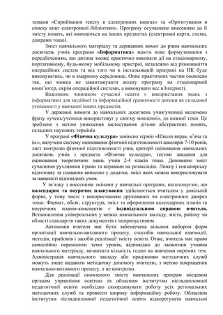 темами «Сприймання тексту в електронних книгах» та «Орієнтування в
списку книг електронної бібліотеки». Програму осучаснено внесенням до її
змісту понять, які вивчаються на інших предметах (електронні карти, схеми,
діаграми тощо).
Зміст навчального матеріалу та державних вимог до рівня навчальних
досягнень учнів програми «Інформатика» мають нове формулювання з
передбаченням, що дитина зможе практично виконати дії на стаціонарному,
портативному, будь-якому мобільному пристрої, незалежно від різноманіття
операційних систем та від того чи в інстальованій програмі на ПК буде
виконуватись, чи в хмарному середовищі. Опис практичних частин оновлено
так, що можна не завантажувати жодну програму на стаціонарний
комп’ютер, окрім операційної системи, а виконувати все в Інтернеті.
Важливим чинником сучасної освіти є використання знань з
інформатики для медійної та інформаційної грамотності дитини як складової
успішності у навчанні інших предметів.
У державні вимоги до навчальних досягнень учня/учениці включено
фразу «учень/учениця використовує у своєму мовленні», до кожної теми. Це
зроблено з метою уникнення застосування дітьми абстрактних понять,
складних наукових термінів.
У програмі «Фізична культура» замінено термін «Школи вправ, м’яча та
ін.», вилучено систему оцінювання фізичної підготовленості школярів 7-10 років,
лист контролю фізичної підготовленості учня, критерії оцінювання навчальних
досягнень учнів з предмета «Фізична культура», тестові завдання для
оцінювання теоретичних знань учнів 2-4 класів тощо. Доповнено зміст
сучасними рухливими іграми та вправами на релаксацію. Лижну і ковзанярську
підготовку та плавання винесено у додатки, зміст яких можна використовувати
за наявності відповідних умов.
У зв´язку з внесеними змінами у навчальні програми, наголошуємо, що
календарне та поурочне планування здійснюється вчителем у довільній
формі, у тому числі з використанням друкованих чи електронних джерел
тощо. Формат, обсяг, структура, зміст та оформлення календарних планів та
поурочних планів-конспектів є індивідуальною справою вчителя.
Встановлення універсальних у межах навчального закладу, міста, району чи
області стандартів таких документів є неприпустимим.
Автономія вчителя має бути забезпечена вільним вибором форм
організації навчально-виховного процесу, способів навчальної взаємодії,
методів, прийомів і засобів реалізації змісту освіти. Отже, вчитель має право
самостійно переносити теми уроків, відповідно до засвоєння учнями
навчального матеріалу, визначати кількість годин на вивчення окремих тем.
Адміністрація навчального закладу або працівники методичних служб
можуть лише надавати методичну допомогу вчителю, з метою покращення
навчально-виховного процесу, а не контролю.
Для реалізації оновленого змісту навчальних програм місцевим
органам управління освітою та обласним інститутам післядипломної
педагогічної освіти необхідно скоординувати роботу усіх регіональних
методичних служб та провести широку інформаційну роботу. Обласним
інститутам післядипломної педагогічної освіти відкорегувати навчальні
 