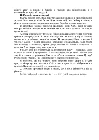 одного стану в інший: з рідкого у твердий або газоподібний, а з
газоподібного в рідкий і твердий.
ІІ. Колообіг води в природі
Я дуже люблю воду. Вода відіграє важливе значення в природі й житті
людини. Вона завжди різна, бо постійно змінює свій стан. Улітку я плаваю в
річці, а взимку катаюсь на ковзанах по кризі. Водойма взимку замерзає.
В атмосфері завжди присутні крапельки води. Саме вони роблять
повітря вологим. Але ми їх не бачимо, бо вони дуже маленькі. А дощові
краплі великі.
А як же виникає дощ? Із земної поверхні вода під дією тепла сонячних
променів випаровується. Я часто спостерігала, як після дощу в сонячну
погоду висихає асфальт і зникають калюжі. Водяна пара підіймається вгору й
утворює хмари. У хмарі дрібненькі краплинки об’єднуються. Коли хмара
стає великою й «важкою», краплі дощу падають на землю й напоюють її
вологою. А потім усе знову повторюється.
Узимку вода перетворюється на кристалики льоду – сніжинки. Вони
падають на землю і прикривають її, наче ковдрою, аж до весни. Навесні сніг
тане й веселими струмочками біжить пагорбами напоюючи замлю. Це щоб
був хороший урожай. Так вода й мандрує, постійно змінюючись.
Я впевнена, що від чистоти води залежить наше здоров’я. Мудра
природа підтримує життя на землі. Слід розуміти процеси, які відбуваються в
природі. Це допоможе нам зберегти довкілля.
2. Порівняй прочитані тексти й скажи, що в них є спільного, а що їх
різнить.
3. Подумай, який із цих текстів – есе. Обґрунтуй усно свою думку.
 