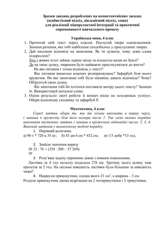 Зразки завдань розроблених на компетентнісних засадах
(особистісний підхід, діяльнісний підхід, тощо)
для реалізації міжпредметної інтеграції та практичної
спрямованості навчального процесу
Українська мова, 4 клас
1. Прочитай свій текст перед класом. Послухай твори однокласників.
Запиши речення, яке тобі найбільше сподобалось у прослуханих творах.
2. Дай письмові відповіді на запитання. Як ти думаєш, чому деякі слова
підкреслені?
Хто з живих істот займає перше місце за кількістю видів на Землі?
Де на твою думку, тваринам було найважче пристосуватися до життя?
На яке питання є точна відповідь у тексті?
Яке питання вимагало власних розмірковувань? Зафарбуй біля нього
кружечок. На яке запитання тобі було цікавіше давати відповідь? Чому?
Обґрунтуй свою думку.
Які запитання тобі би хотілося поставити автору цього тексту? Запиши
їх. Використовуй питальні слова.
3. Оціни результат своєї роботи й визнач місце на «сходинках успіху».
Обери відповідну сходинку та зафарбуй її.
Математика, 4 клас
Серед завдань обери те, яке ти хочеш виконати в першу чергу,
і запиши в кружечку біля його номера число 1. Так само визнач порядок
виконання наступних завдань і запиши в кружечках відповідні числа: 2, 3, 4.
Виконай завдання у визначеному тобою порядку.
1. Порівняй величини.
а) 96 т * 720 ц 35 кг; б) 43 дм 6 см * 432 см; в) 1/3 доби *13 год.
2. Знайди значення виразу
38 32 : 76 + (354 · 308 – 57 269).
39
3. Розв’яжи задачу окремими діями з повним поясненням.
Ластівка за 4 год польоту подолала 276 км. Третину цього шляху чиж
пролетів за 2 год. На скільки швидкість ластівки була більшою за швидкість
чижа?
4. Накресли прямокутник, площа якого 21 см2
, а ширина – 3 см.
Розділи прямокутник двома відрізками на 2 чотирикутники і 2 трикутники.
 