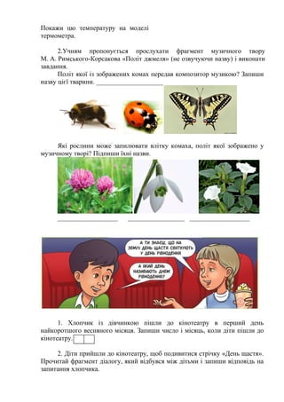 Покажи цю температуру на моделі
термометра.
2.Учням пропонується прослухати фрагмент музичного твору
М. А. Римського-Корсакова «Політ джмеля» (не озвучуючи назву) і виконати
завдання.
Політ якої із зображених комах передав композитор музикою? Запиши
назву цієї тварини. ____________________
Які рослини може запилювати влітку комаха, політ якої зображено у
музичному творі? Підпиши їхні назви.
__________________ _________________ __________________
1. Хлопчик із дівчинкою пішли до кінотеатру в перший день
найкоротшого весняного місяця. Запиши число і місяць, коли діти пішли до
кінотеатру.
2. Діти прийшли до кінотеатру, щоб подивитися стрічку «День щастя».
Прочитай фрагмент діалогу, який відбувся між дітьми і запиши відповідь на
запитання хлопчика.
 