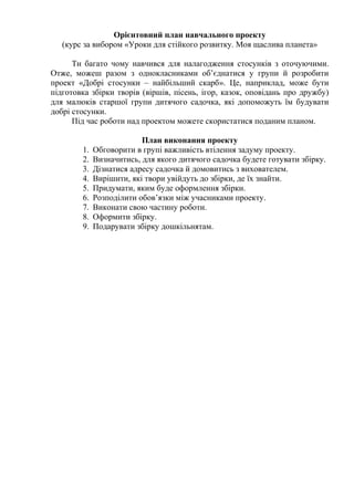Орієнтовний план навчального проекту
(курс за вибором «Уроки для стійкого розвитку. Моя щаслива планета»
Ти багато чому навчився для налагодження стосунків з оточуючими.
Отже, можеш разом з однокласниками об’єднатися у групи й розробити
проект «Добрі стосунки – найбільший скарб». Це, наприклад, може бути
підготовка збірки творів (віршів, пісень, ігор, казок, оповідань про дружбу)
для малюків старшої групи дитячого садочка, які допоможуть їм будувати
добрі стосунки.
Під час роботи над проектом можете скористатися поданим планом.
План виконання проекту
1. Обговорити в групі важливість втілення задуму проекту.
2. Визначитись, для якого дитячого садочка будете готувати збірку.
3. Дізнатися адресу садочка й домовитись з вихователем.
4. Вирішити, які твори увійдуть до збірки, де їх знайти.
5. Придумати, яким буде оформлення збірки.
6. Розподілити обов’язки між учасниками проекту.
7. Виконати свою частину роботи.
8. Оформити збірку.
9. Подарувати збірку дошкільнятам.
 