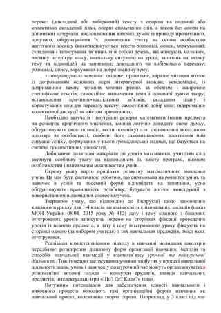 переказ (докладний або вибірковий) тексту з опорою на поданий або
колективно складений план, опорні сполучення слів, а також без опори на
допоміжні матеріали; висловлювання власних думок із приводу прочитаного,
почутого, обґрунтування їх, доповнення тексту на основі особистого
життєвого досвіду (використовуються тексти-розповіді, описи, міркування);
складання і записування зв’язних між собою речень, які описують малюнок,
частину інтер’єру класу, навчальну ситуацію на уроці; запитань на задану
тему та відповідей на запитання; докладного чи вибіркового переказу;
розповіді, опису, міркування на добре знайому тему;
з літературного читання: свідоме, правильне, виразне читання вголос
із дотриманням основних норм літературної вимови; усвідомлене, із
дотриманням темпу читання мовчки різних за обсягом і жанровою
специфікою текстів; самостійне визначення теми і основної думки твору;
встановлення причинно-наслідкових зв’язків; складання плану і
користування ним для переказу тексту; самостійний добір книг; підтримання
колективної дискусії за змістом прочитаного.
Необхідно залучати і внутрішні резерви математики (вплив предмета
на розвиток критичного мислення, вміння логічно доводити свою думку,
обґрунтовувати свою позицію, вести полеміку) для становлення молодшого
школяра як особистості, свободи його самовизначення, досягнення ним
ситуації успіху, формування у нього громадянської позиції, що базується на
системі гуманістичних цінностей.
Добираючи додаткові матеріали до уроків математики, учителям слід
звернути особливу увагу на відповідність їх змісту програмі, віковим
особливостям і навчальним можливостям учнів.
Окрему увагу варто приділяти розвитку математичного мовлення
учнів. Це має бути системною роботою, що спрямована на розвиток умінь та
навичок в усній та писемній формі відповідати на запитання, усно
обґрунтовувати правильність розв’язку, будувати логічні конструкції з
використанням відповідних словосполучень.
Звертаємо увагу, що відповідно до Інструкції щодо заповнення
класного журналу для 1-4 класів загальноосвітніх навчальних закладів (наказ
МОН України 08.04. 2015 року № 412) дату і тему кожного з бінарних
інтегрованих уроків записують окремо на сторінках фіксації проведення
уроків із певного предмета, а дату і тему інтегрованого уроку фіксують на
сторінці одного (за вибором учителя) з тих навчальних предметів, зміст яких
інтегрувався.
Реалізація компетентнісного підходу в навчанні молодших школярів
передбачає розширення діапазону форм організації навчання, методів та
способів навчальної взаємодії у взаємозв’язку урочної та позаурочної
діяльності. Тож із метою застосування учнями здобутих у процесі навчальної
діяльності знань, умінь і навичок у позаурочний час можуть організовуватися
різноманітні виховні заходи – конкурси ерудитів, знавців навчальних
предметів, інтелектуальні ігри «Що? Де? Коли?» тощо.
Потужним потенціалом для забезпечення єдності навчального і
виховного процесів володіють такі організаційні форми навчання як
навчальний проект, колективна творча справа. Наприклад, у 3 класі під час
 