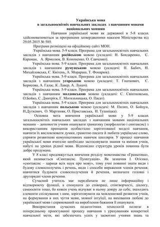 Українська мова
в загальноосвітніх навчальних закладах з навчанням мовами
національних меншин
Навчання української мови як державної в 5-8 класах
здійснюватиметься за програмами затвердженими наказом Міністерства від
29.05.2015 № 585.
Програми розміщені на офіційному сайті МОН.
Українська мова. 5-9 класи. Програма для загальноосвітніх навчальних
закладів з навчанням російською мовою (укладачі: Н. Бондаренко, С.
Караман, А. Ярмолюк, В. Кононенко, О. Савченко).
Українська мова. 5-9 класи. Програма для загальноосвітніх навчальних
закладів з навчанням румунською мовою (укладачі: Н. Бабич, Н.
Михайловська, Є. Квітень, А. Морараш, Т. Фонарюк).
Українська мова. 5-9 класи. Програма для загальноосвітніх навчальних
закладів з навчанням угорською мовою (укладачі: Т. Гнаткович, Є.
Борисова, А. Галас, К. Лавер, А. Лукач).
Українська мова. 5-9 класи. Програма для загальноосвітніх навчальних
закладів з навчанням молдовською мовою (укладачі: С. Свінтковська,
О.Бойко, С. Дмитрієв, Г. Могильницька, О. Пасат).
Українська мова. 5-9 класи. Програма для загальноосвітніх навчальних
закладів з навчанням польською мовою (укладачі: М. Пилип, О. Бойцун,
Н.Дуткевич, О. Мартиняк, О. Приставська, Н. Тушніцка).
Основна мета вивчення української мови у 5-9 класах
загальноосвітніх навчальних закладах з навчанням мовами національних
меншин – допомогти учням опанувати граматику (морфологію і синтаксис) з
використанням принципів особистісно зорієнтованої моделі навчання,
навчити їх висловлювати думки, грамотно писати й любити українське слово,
сприяти розвиткові комунікативних навичок школярів. У процесі навчання
української мови вчителю необхідно застосовувати знання та вміння учнів,
набуті на уроках рідної мови. Відповідно структура уроків повинна бути
добре продумана.
У 8 класі продовжується вивчення розділу мовознавства «Граматика»,
який називається «Синтаксис. Пунктуація». Як зазначив І. Огієнко,
«синтаксис – цариця всіх наук про мову», тому учні повинні знати види і
будову словосполучень і речень, види і способи вираження членів речення;
навчитися будувати словосполучення й речення, визначати головні і
другорядні члени речення.
Сучасний учитель має передбачати не лише інформаційну і
відтворюючу функції, а спонукати до співпраці, співтворчості, діалогу,
самоосвіти тощо, бо кожен учень відчуває в ньому довіру до себе, знаходить
елементи спілкування з ним; зорієнтовувати на мовленнєвий розвиток учнів,
на формування в них чуття мови, мовної інтуїції, на виховання любові до
української мови і спрямований на вироблення бажання її опанувати.
Використання сучасних педагогічних технологій полягає в
попередньому проектуванні процесу навчання з урахуванням конкретної
навчальної мети, які забезпечать успіх у засвоєнні учнями знань та
 