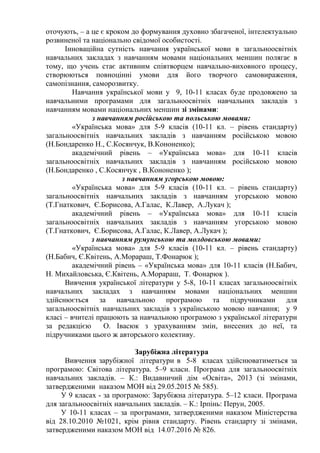 оточують, – а це є кроком до формування духовно збагаченої, інтелектуально
розвиненої та національно свідомої особистості.
Інноваційна сутність навчання української мови в загальноосвітніх
навчальних закладах з навчанням мовами національних меншин полягає в
тому, що учень стає активним співтворцем навчально-виховного процесу,
створюються повноцінні умови для його творчого самовираження,
самопізнання, саморозвитку.
Навчання української мови у 9, 10-11 класах буде продовжено за
навчальними програмами для загальноосвітніх навчальних закладів з
навчанням мовами національних меншин зі змінами:
з навчанням російською та польською мовами:
«Українська мова» для 5-9 класів (10-11 кл. – рівень стандарту)
загальноосвітніх навчальних закладів з навчанням російською мовою
(Н.Бондаренко Н., С.Косянчук, В.Кононенко);
академічний рівень – «Українська мова» для 10-11 класів
загальноосвітніх навчальних закладів з навчанням російською мовою
(Н.Бондаренко , С.Косянчук , В.Кононенко );
з навчанням угорською мовою:
«Українська мова» для 5-9 класів (10-11 кл. – рівень стандарту)
загальноосвітніх навчальних закладів з навчанням угорською мовою
(Т.Гнаткович, Є.Борисова, А.Галас, К.Лавер, А.Лукач );
академічний рівень – «Українська мова» для 10-11 класів
загальноосвітніх навчальних закладів з навчанням угорською мовою
(Т.Гнаткович, Є.Борисова, А.Галас, К.Лавер, А.Лукач );
з навчанням румунською та молдовською мовами:
«Українська мова» для 5-9 класів (10-11 кл. – рівень стандарту)
(Н.Бабич, Є.Квітень, А.Морараш, Т.Фонарюк );
академічний рівень – «Українська мова» для 10-11 класів (Н.Бабич,
Н. Михайловська, Є.Квітень, А.Морараш, Т. Фонарюк ).
Вивчення української літератури у 5-8, 10-11 класах загальноосвітніх
навчальних закладах з навчанням мовами національних меншин
здійснюється за навчальною програмою та підручниками для
загальноосвітніх навчальних закладів з українською мовою навчання; у 9
класі – вчителі працюють за навчальною програмою з української літератури
за редакцією О. Івасюк з урахуванням змін, внесених до неї, та
підручниками цього ж авторського колективу.
Зарубіжна література
Вивчення зарубіжної літератури в 5-8 класах здійснюватиметься за
програмою: Світова література. 5–9 класи. Програма для загальноосвітніх
навчальних закладів. – К.: Видавничий дім «Освіта», 2013 (зі змінами,
затвердженими наказом МОН від 29.05.2015 № 585).
У 9 класах - за програмою: Зарубіжна література. 5–12 класи. Програма
для загальноосвітніх навчальних закладів. – К.: Ірпінь: Перун, 2005.
У 10-11 класах – за програмами, затвердженими наказом Міністерства
від 28.10.2010 №1021, крім рівня стандарту. Рівень стандарту зі змінами,
затвердженими наказом МОН від 14.07.2016 № 826.
 