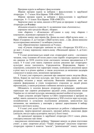Програми курсів за вибором і факультативів:
Збірник програм курсів за вибором і факультативів із зарубіжної
літератури. 5 - 7 класи: Біла Церква: ТОВ «ОФСЕТ»;
Збірник програм курсів за вибором і факультативів із зарубіжної
літератури. 8 - 11 класи: Біла Церква: ТОВ «ОФСЕТ».
Звертаємо увагу на зміни, внесені в 2015 році до програми із зарубіжної
літератури для 8 класу:
збільшено кількість годин (на 1) на вивчення теми «Античність»;
спрощено зміст розділів «Веди», «Коран».
теми «Бароко» і «Класицизм» об’єднано в одну тему «Бароко і
класицизм», відповідно спрощено їх зміст;
здійснено заміну двох віршів Дж. Донна на сонет «Щоб мучить мене…».
Вірші «Галерник» Л. де Гонгори і «Щоб мучить мене…» Дж. Донна винесено
на альтернативне вивчення (1 за вибором учителя);
тему «Просвітництво» перенесено до 9 класу;
тему «Сучасна література» замінено на тему «Література XX-XXI ст.»,
до якої з 6 класу перенесено повість-казку «Маленький принц» А. де Сент-
Екзюпері.
У 8 класі розпочинається новий етап літературної освіти – системного
читання, тому головним об’єктом уваги стане перебіг літературного процесу
від давнини до XVII століття (етап системного читання продовжиться в 9
класі). У 8 класі учні мають отримати цілісне уявлення про літературно-
культурні епохи (античність, Середньовіччя, Відродження, бароко і
класицизм), усвідомити їхні характерні ознаки, особливості розуміння краси
в різні часи та в різних країнах, а також долучитися до визначних шедеврів
словесності в межах епох, визначених програмою.
У 8 класі учні отримують уявлення про священні книги людства (Веди,
Біблія, Коран) як пам’ятки культури, про їхню структуру, провідні образи,
специфіку втілення у видах мистецтва. Вивчення священних книг має
сприяти формуванню в учнів толерантного ставлення до людей різних
віросповідань, а також розумінню глибинних витоків культури.
Обізнаність із золотим фондом літератури в найкращих українських
перекладах має сприяти розширенню ерудиції учнів, усвідомленню місця
України на тлі світової культури, вихованню високої особистої культури.
Твори сучасних авторів Європи та США (запропоновані в програмі на
вибір) мають допомогти учням інтегруватися у XXI століття через культуру,
познайомитися із сучасними підлітковими романами, замислитися над
питаннями, що виникають у школярів у процесі дорослішання й вибору
власного життєвого шляху.
У 8 класі учні дедалі більше залучаються до роботи з інформаційними
ресурсами, творчо-проектної діяльності, групової роботи, діалогових форм
(дискусія, виступ перед аудиторією, виступ у блозі тощо).
До навчальної програми із зарубіжної літератури (10-11 класи, рівень
стандарту) внесено такі зміни:
- максимально мінімізовано рубрику “Державні вимоги до рівня підготовки
учнів”, а саме: скорочено розділ “Теорія літератури” (вилучено теоретико-
літературні терміни й поняття: “алюзія”, “ремінісценція” тощо); зменшено
 