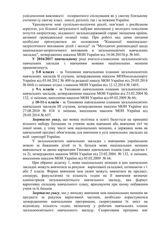усвідомлення важливості толерантного спілкування як у своєму близькому
оточенні (у своєму класі, школі, регіоні), так і за межами України.
Ураховуючи нові суспільно-політичні реалії, пов’язані з російською
агресією, усе більшої актуальності набуває виховання у молодого покоління
почуття патріотизму, відданості загальнодержавній справі зміцнення країни,
активної громадянської позиції тощо. При роботі над цими питання
необхідно орієнтуватися на положення "Концепції національно-
патріотичного виховання дітей і молоді" та "Методичні рекомендації щодо
національно-патріотичного виховання в загальноосвітніх навчальних
закладах", затверджених наказом МОН України від 16.06.20154 р. № 641.
У 2016/2017 навчальному році вчителі-словесники загальноосвітніх
навчальних закладів з навчанням мовами національних меншин
працюватимуть
у 5-8 класах – за Типовими навчальними планами загальноосвітніх
навчальних закладів II ступеня, затвердженими наказом МОНмолодьспорту
України від 03.04.2012 № 409 (в редакції наказу МОН України від 29.05.2014
№ 664) із змінами згідно з наказом МОН України від 12.12.2014 № 1465;
у 9-х класів - за Типовими навчальними планами загальноосвітніх
навчальних закладів, затвердженими наказом МОН України від 23.02.2004 №
132, зі змінами, внесеними наказом МОН України від 05.02.2009 № 66;
у 10-11-х класів - за Типовими навчальними планами загальноосвітніх
навчальних закладів III ступеня, затвердженими наказом МОН України від
27.08.2010 № 834 зі змінами, внесеними наказом МОН України від
29.05.2014 № 657.
Звертаємо увагу, що мовна політика в освіті базується на принципі
вільного вибору батьками та учнями мови навчання або вивчення тієї чи
іншої мови, у тому числі мов національних меншин, а державна мова як
навчальний предмет обов‘язкова для вивчення в усіх навчальних закладах на
всій території України.
У загальноосвітніх навчальних закладах з навчанням українською
мовою за бажанням дітей та їх батьків мови національних меншин
вивчаються за двома варіантами Типових навчальних планів (див. додатки 1
та 2), затверджених наказом МОН України від 23.02.2004 № 132, зі змінами,
внесеними наказом МОН України від 05.02.2009 № 66.
При обранні додатку 1, мови національних меншин в цих навчальних
закладах можуть вивчатися за рахунок варіативної складової, починаючи з 1
або 5 класів. Форми вивчення мов (вони можуть вивчатися як предмет,
спецкурс, факультатив) та кількість годин на її вивчення визначає
адміністрація загальноосвітнього навчального закладу, яка формує
варіативну складову навчального плану, враховуючи при цьому побажання
учнів та їх батьків.
Звертаємо увагу, що у випадку вивчення мов національних меншин як
предмета за рахунок варіативної частини, необхідно користуватися
затвердженими навчальними програмами, скоригувавши їх зміст на
відповідну кількість годин, визначену у робочих навчальних планах
загальноосвітнього навчального закладу. Скоригована програма має
 