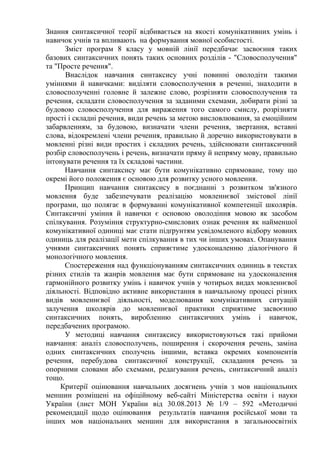 Знання синтаксичної теорії відбивається на якості комунікативних умінь і
навичок учнів та впливають на формування мовної особистості.
Зміст програм 8 класу у мовній лінії передбачає засвоєння таких
базових синтаксичних понять таких основних розділів - "Словосполучення"
та "Просте речення".
Внаслідок навчання синтаксису учні повинні оволодіти такими
уміннями й навичками: виділяти словосполучення в реченні, знаходити в
словосполученні головне й залежне слово, розрізняти словосполучення та
речення, складати словосполучення за заданими схемами, добирати різні за
будовою словосполучення для вираження того самого смислу, розрізняти
прості і складні речення, види речень за метою висловлювання, за емоційним
забарвленням, за будовою, визначати члени речення, звертання, вставні
слова, відокремлені члени речення, правильно й доречно використовувати в
мовленні різні види простих і складних речень, здійснювати синтаксичний
розбір словосполучень і речень, визначати пряму й непряму мову, правильно
інтонувати речення та їх складові частини.
Навчання синтаксису має бути комунікативно спрямоване, тому що
окремі його положення є основою для розвитку усного мовлення.
Принцип навчання синтаксису в поєднанні з розвитком зв'язного
мовлення буде забезпечувати реалізацію мовленнєвої змістової лінії
програми, що полягає в формуванні комунікативної компетенції школярів.
Синтаксичні уміння й навички є основою оволодіння мовою як засобом
спілкування. Розуміння структурно-смислових ознак речення як найменшої
комунікативної одиниці має стати підґрунтям усвідомленого відбору мовних
одиниць для реалізації мети спілкування в тих чи інших умовах. Опанування
учнями синтаксичних понять сприяєтиме удосконаленню діалогічного й
монологічного мовлення.
Спостереження над функціонуванням синтаксичних одиниць в текстах
різних стилів та жанрів мовлення має бути спрямоване на удосконалення
гармонійного розвитку умінь і навичок учнів у чотирьох видах мовленнєвої
діяльності. Відповідно активне використання в навчальному процесі різних
видів мовленнєвої діяльності, моделювання комунікативних ситуацій
залучення школярів до мовленнєвої практики сприятиме засвоєнню
синтаксичних понять, виробленню синтаксичних умінь і навичок,
передбачених програмою.
У методиці навчання синтаксису використовуються такі прийоми
навчання: аналіз словосполучень, поширення і скорочення речень, заміна
одних синтаксичних сполучень іншими, вставка окремих компонентів
речення, перебудова синтаксичної конструкції, складання речень за
опорними словами або схемами, редагування речень, синтаксичний аналіз
тощо.
Критерії оцінювання навчальних досягнень учнів з мов національних
меншин розміщені на офіційному веб-сайті Міністерства освіти і науки
України (лист МОН України від 30.08.2013 № 1/9 – 592 «Методичні
рекомендації щодо оцінювання результатів навчання російської мови та
інших мов національних меншин для використання в загальноосвітніх
 