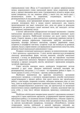 опрацьовування теми «Вода та її властивості» на уроках природознавства
можна запропонувати учням навчальний проект щодо скорочення витрат
води, у процесі виконання якого вони з’ясовуватимуть кількість витрат води
вдома (наприклад, під час чищення зубів), у школі (під час миття рук) і
визначатимуть шляхи їх скорочення, готуватимуть пам’ятки і
розміщуватимуть їх над раковинами та ін.
У випадках, коли програмовий матеріал різних навчальних предметів
дозволяє інтегрувати його в межах одного навчального дня, можуть
організовуватися так звані «тематичні дні», коли всі уроки за розкладом
спрямовують на реалізацію єдиної виховної мети, що знаходить логічне
продовження у виховному заході.
З метою забезпечення міжпредметної інтеграції математики з іншими
навчальними предметами необхідно посилити виховний компонент цього
навчального предмета. Найбільший потенціал для цього мають текстові
задачі. Сюжети завдань, у яких описуються досягнення українців (світові й
олімпійські рекорди українських спортсменів, здобутки дослідників і
науковців, шедеври світового мистецтва, створені українцями тощо),
історичні й географічні пам’ятки, історичні події, які вплинули на розвиток
держави, будуть сприятливими для формування патріотичних почуттів учнів,
розвитку їхньої національної самосвідомості тощо.
Резервом оптимізації навчального процесу на компетентнісних засадах
є його практична спрямованість. З цією метою пропонується розширення
діапазону організаційних форм, методів навчання, способів навчальної
взаємодії, з огляду на формування способу дій, що передбачає залучення
учнів до практичної діяльності. Пріоритет належить засвоєнню навчального
матеріалу у процесі екскурсій, квестів, організації і проведення конкурсів,
зустрічей, практикумів.
Серед методів навчання мають домінувати інтерактивні, методи
навчання у русі тощо. Діапазон навчальної взаємодії школярів має
розширюватися поступово: у 1-2 класах - це переважно робота в парах і в
малих групах (3 учні), у 3-4 класах – групова, командна робота.
Необхідно відмовитися від практики механічного заучування
навчального матеріалу, а натомість використовувати способи поступового
запам’ятовування у процесі роботи. Для цього вчитель має організувати
роботу з пам’ятками, опорними схемами, таблицею множення тощо до того
часу, доки не відбудеться практичне засвоєння їхнього змісту. З цією метою
можуть використовуватися дидактичні ігри, що ґрунтуються на активізації
кінестетичного каналу сприймання інформації – класики, пальчикові ігри (на
усну лічбу, у тому числі таблиці множення, правопису словникових слів
тощо).
Необхідно мінімізувати використання зошитів із друкованою основою і
передусім із таких навчальних предметів, де формування навички практично
виконувати роботу є їх основною метою («Інформатика», «Основи здоров’я»,
«Я у світі» тощо). На цих уроках учитель може організувати бесіди, дискусії
за змістом мультфільмів (наприклад, телеканалу «ПлюсПлюс»), читання
літературних текстів, публікацій у дитячій періодиці, ситуацій, що
висвітлюють у новинах, тощо, а також колективні творчі справи, навчальні
 