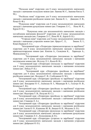 "Польська мова" підручник для 8 класу загальноосвітніх навчальних
закладів з навчанням польською мовою (авт. Іванова М. С., Іванова-Хмєль Т.
М.).
"Російська мова" підручник для 8 класу загальноосвітніх навчальних
закладів з навчанням російською мовою (авт. Бикова К. І., Давидюк Л. В.,
Рачко О. Ф.).
"Румунська мова" підручник для 8 класу загальноосвітніх навчальних
закладів з навчанням румунською мовою (авт. Говорнян Л. С., Попа М. К.,
Бурла О. К.).
"Румунська мова для загальноосвітніх навчальних закладів з
поглибленим вивченням філології" підручник для 8 класу загальноосвітніх
навчальних закладів (авт. Говорнян Л. С., Попа М. К., Бурла О. К.).
"Угорська мова" підручник для 8 класу загальноосвітніх навчальних
закладів з навчанням угорською мовою (авт. Браун Є. Л., Зикань Х. І.,
Ковач-Буркуш Є. С.).
"Інтегрований курс «Література» (кримськотатарська та зарубіжна)"
підручник для 8 класу загальноосвітніх навчальних закладів з навчанням
кримськотатарською мовою (авт. Кокієва А., Салядінов К., Харахади А.,
Межмедінова Г.).
"Інтегрований курс «Література» (молдовська та зарубіжна)"
підручник для 8 класу загальноосвітніх навчальних закладів з навчанням
молдовською мовою (авт. Фєтєску Л. І., Кьося В. В.).
" Інтегрований курс «Література» (польська та зарубіжна)" підручник
для 8 класу загальноосвітніх навчальних закладів з навчанням польською
мовою (авт. Лебедь Р. К.).
"Інтегрований курс «Література» (російська та зарубіжна)"
підручник для 8 класу загальноосвітніх навчальних закладів з навчанням
російською мовою (авт. Волощук Є. В., Слободянюк О. М.).
"Інтегрований курс «Література» (російська та зарубіжна)" підручник
для 8 класу загальноосвітніх навчальних закладів з навчанням російською
мовою (авт. Бондарева О. Є., Ільїнська Н. І., Мацапура В. І., Гальчук О. В.,
Бітківська Г. В.).
"Інтегрований курс «Література» (російська та зарубіжна)" підручник
для 8 класу загальноосвітніх навчальних закладів з навчанням російською
мовою (авт. Надозірна Т. В., Полулях Н. С.).
"Інтегрований курс «Література» (російська та зарубіжна)" підручник
для 8 класу загальноосвітніх навчальних закладів з навчанням російською
мовою (авт. Сімакова Л. А.).
"Інтегрований курс «Література» (російська та зарубіжна)" підручник
для 8 класу загальноосвітніх навчальних закладів з навчанням російською
мовою (авт. Ісаєва О. О., Клименко Ж. В., Бицько О. К., Мельник А. О.).
"Інтегрований курс «Література» (румунська та зарубіжна)" підручник
для 8 класу загальноосвітніх навчальних закладів з навчанням румунською
мовою (авт. Говорнян Л. С., Колесникова Д. О.).
"Інтегрований курс «Література» (угорська та зарубіжна)" підручник
для 8 класу загальноосвітніх навчальних закладів з навчанням угорською
мовою (авт. Дебрецені О. О.).
 