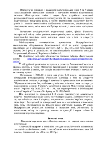 Враховуючи ситуацію із виданням підручників для учнів 4 та 7 класів
загальноосвітніх навчальних закладів з навчанням мовами національних
меншин Міністерством освіти і науки було розроблено методичні
рекомендації щодо можливості користуватися під час навчального процесу
підручниками попередніх років, а також практикувати самостійну роботу
учнів із іншими навчальними посібниками, словниками, енциклопедіями,
довідниками тощо, зміст яких відображує вказані у навчальних програмах
теми.
Інститутам післядипломної педагогічної освіти, філіям Інституту
модернізації змісту освіти рекомендовано розміщувати на офіційних сайтах
інформаційні матеріали щодо вивчення нових тем з мов та літератур
національних меншин.
Міністерством започатковано проведення Всеукраїнського
експерименту «Формування багатомовності дітей та учнів: прогресивні
європейські ідеї в українському контексті» (2016 - 2021рр.), який розпочався у
лютому 2016 року в дошкільних та загальноосвітніх навчальних закладах
Закарпатської, Одеської, Чернівецької областей.
На офіційному веб-сайті Міністерства створено рубрику «Багатомовна
освіта» (http://mon.gov.ua/activity/education/zagalna-serednya/bagatomovna-
osvita/).
У цій рубриці розміщено матеріали з розвитку багатомовної освіти в
країнах Європи, а також Методичні рекомендації з розвитку багатомовної
освіти у школах України, що можуть використовувати вчителі у навчально-
виховному процесі.
Починаючи з 2014-2015 років для учнів 9-11 класів запроваджено
проведення Всеукраїнських учнівських олімпіад з мов та літератур
національних меншин, структуру і технологію проведення яких визначають
"Правила проведення Всеукраїнських учнівських олімпіад з мов та літератур
національних меншин України", затверджені наказом Міністерства освіти і
науки України від 06.10.2014 № 1134, що зареєстрований в Міністерстві
юстиції України 22 жовтня 2014 року за № 1309/26086.
При підготовці та проведенні І-ІІІ етапів рекомендуємо враховувати
щорічні рекомендації щодо змісту та структури завдань. Звертаємо увагу на
те, що олімпіади з мов і літератур національних меншин України, зокрема,
мови іврит, болгарської та новогрецької мов, не є олімпіадами з іноземних
мов, тому орієнтуватися на Вимоги щодо структури змагань IV етапу
Всеукраїнських учнівських олімпіад з іноземних мов, регламенту їх
проведення, змісту та характеру завдань та критерії і норми оцінки їх
виконання не рекомендується.
Іноземні мови
Вивчення іноземних мов здійснюватиметься за такими навчальними
програмами:
«Навчальні програми з іноземних мов для загальноосвітніх навчальних
закладів і спеціалізованих шкіл із поглибленим вивченням іноземних мов 1-4
класи», Видавничий дім «Освіта», 2012 р.;
 