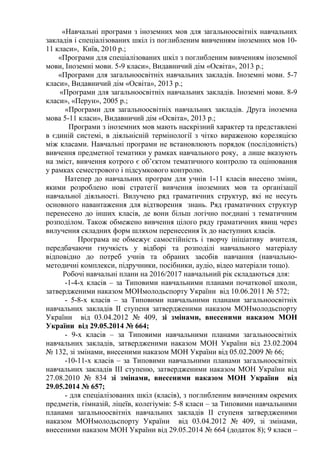 «Навчальні програми з іноземних мов для загальноосвітніх навчальних
закладів і спеціалізованих шкіл із поглибленим вивченням іноземних мов 10-
11 класи», Київ, 2010 р.;
«Програми для спеціалізованих шкіл з поглибленим вивченням іноземної
мови, Іноземні мови. 5-9 класи», Видавничий дім «Освіта», 2013 р.;
«Програми для загальноосвітніх навчальних закладів. Іноземні мови. 5-7
класи», Видавничий дім «Освіта», 2013 р.;
«Програми для загальноосвітніх навчальних закладів. Іноземні мови. 8-9
класи», «Перун», 2005 р.;
«Програми для загальноосвітніх навчальних закладів. Друга іноземна
мова 5-11 класи», Видавничий дім «Освіта», 2013 р.;
Програми з іноземних мов мають наскрізний характер та представлені
в єдиній системі, в діяльнісній термінології з чітко вираженою кореляцією
між класами. Навчальні програми не встановлюють порядок (послідовність)
вивчення предметної тематики у рамках навчального року, а лише вказують
на зміст, вивчення котрого є об’єктом тематичного контролю та оцінювання
у рамках семестрового і підсумкового контролю.
Натепер до навчальних програм для учнів 1-11 класів внесено зміни,
якими розроблено нові стратегії вивчення іноземних мов та організації
навчальної діяльності. Вилучено ряд граматичних структур, які не несуть
основного навантаження для відтворення знань. Ряд граматичних структур
перенесено до інших класів, де вони більш логічно поєднані з тематичним
розподілом. Також обмежено вивчення цілого ряду граматичних явищ через
вилучення складних форм шляхом перенесення їх до наступних класів.
Програма не обмежує самостiйнiсть і творчу iнiцiативу вчителя,
передбачаючи гнучкість у відборі та розподілі навчального матеріалу
відповідно до потреб учнів та обраних засобів навчання (навчально-
методичні комплекси, підручники, посібники, аудіо, відео матеріали тощо).
Робочі навчальні плани на 2016/2017 навчальний рік складаються для:
-1-4-х класів – за Типовими навчальними планами початкової школи,
затвердженими наказом МОНмолодьспорту України від 10.06.2011 № 572;
- 5-8-х класів – за Типовими навчальними планами загальноосвітніх
навчальних закладів ІІ ступеня затвердженими наказом МОНмолодьспорту
України від 03.04.2012 № 409, зі змінами, внесеними наказом МОН
України від 29.05.2014 № 664;
- 9-х класів – за Типовими навчальними планами загальноосвітніх
навчальних закладів, затвердженими наказом МОН України від 23.02.2004
№ 132, зі змінами, внесеними наказом МОН України від 05.02.2009 № 66;
-10-11-х класів – за Типовими навчальними планами загальноосвітніх
навчальних закладів ІІІ ступеню, затвердженими наказом МОН України від
27.08.2010 № 834 зі змінами, внесеними наказом МОН України від
29.05.2014 № 657;
- для спеціалізованих шкіл (класів), з поглибленим вивченням окремих
предметів, гімназій, ліцеїв, колегіумів: 5-8 класи – за Типовими навчальними
планами загальноосвітніх навчальних закладів ІІ ступеня затвердженими
наказом МОНмолодьспорту України від 03.04.2012 № 409, зі змінами,
внесеними наказом МОН України від 29.05.2014 № 664 (додаток 8); 9 класи –
 