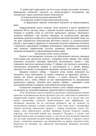 У новій серії підручників для 8-го класу автори послідовно втілюють
формування учнівської здатності до міжкультурного спілкування, яка
складається з трьох взаємопов’язаних компонентів:
1) комунікативної методики вивчення ІМ;
2) створення особистої траєкторії навчання учня;
3) формування навичок позитивної взаємодії на міжкультурному
рівні.
Запропонований підхід дозволяє чітко виділити в якості пріоритетів
навчання ІМ не систему мови, а змістові аспекти навчання та, відповідно,
інтереси й потреби учнів як суб’єктів навчального процесу. Особливого
значення набувають такі аспекти навчання, як соціокультурні фактори,
мотивація, розвиток особистості учня засобами вивчення іноземної мови, під
час яких відбувається співставлення життєвого досвіду та соціокультурних
реалій, у яких живуть українські та іншомовні підлітки, виявлення спільного
і відмінного, врахування специфіки іншомовного середовища, усвідомлення
якої дозволяє українському підлітку адекватно розв’язувати особисті
завдання спілкування із представниками інших країн.
Організація літніх мовних таборів
Одним із нестандартних підходів для забезпечення якісного навчання
дітей мовам уже другий рік поспіль є створення літніх таборів. Такі табори
покликані спонукати школярів практично застосовувати знання з мов,
отриманих протягом навчального року. У таборах діти матимуть можливість
спілкуватися іноземними мовами та застосовувати їх у різних формах
діяльності (в ігрових та концертних програмах, театральних виставах тощо).
Завдання мовного табору - показати дітям інший, відмінний від
шкільного стиль викладання, де акцент ставиться на практичну частину і
знання, які можна застосувати пізніше і в інших областях. Вивчення
іноземних мов у таких таборах не має перетворюватися на продовження
навчального процесу. Основна мета мовних таборів - зацікавити учнів
іноземними мовами та сприяти самостійній підготовці вдома.
Схематично напрямки діяльності мовних літніх таборів можна розбити
на три види це: музичний напрямок, проектні роботи, інсценування.
Учні початкових класів потребують розумного співвідношення мовної
практики та розважальних видів діяльності для того, щоб досягти грамотного
використання мовних структур. Це зумовлено тим, що в цьому віці діти
мають надзвичайну здатність запам’ятовувати нову інформацію, але
абстрактне мислення ще не достатньо розвинуте, що не дозволяє їм
застосовувати вивчене в різних ситуаціях. Саме тому пісні є надзвичайно
цінною частиною навчального процесу з учнями початкових класів. По-
перше, пісні забезпечують активне вживання більшої кількості мовних
структур, ніж будь-який інший вид діяльності. По-друге, в піснях учні
використовують ряд поєднаних речень, в той час як їхня розмовна практика
все ще може триматися на рівні коротких фраз або речень. І нарешті, тексти
пісень, спеціально написаних для використання на уроках іноземної мови,
базуються на повторах, що забезпечує багаторазове вживання ключових
структур.
 