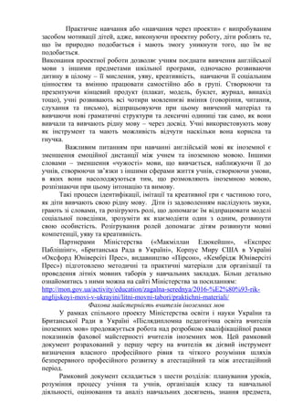 Практичне навчання або «навчання через проекти» є випробуваним
засобом мотивації дітей, адже, виконуючи проектну роботу, діти роблять те,
що їм природно подобається і мають змогу уникнути того, що їм не
подобається.
Виконання проектної роботи дозволяє учням поєднати вивчення англійської
мови з іншими предметами шкільної програми, одночасно розвиваючи
дитину в цілому – її мислення, уяву, креативність, навчаючи її соціальним
цінностям та вмінню працювати самостійно або в групі. Створюючи та
презентуючи кінцевий продукт (плакат, модель, буклет, журнал, винахід
тощо), учні розвивають всі чотири мовленнєві вміння (говоріння, читання,
слухання та письмо), відпрацьовуючи при цьому вивчений матеріал та
вивчаючи нові граматичні структури та лексичні одиниці так само, як вони
вивчали та вивчають рідну мову – через досвід. Учні використовують мову
як інструмент та мають можливість відчути наскільки вона корисна та
гнучка.
Важливим питанням при навчанні англійській мові як іноземної є
зменшення емоційної дистанції між учнем та іноземною мовою. Іншими
словами – зменшення «чужості» мови, що вивчається, наближуючи її до
учнів, створюючи зв’язки з іншими сферами життя учнів, створюючи умови,
в яких вони насолоджуються тим, що розмовляють іноземною мовою,
розпізнаючи при цьому інтонацію та вимову.
Такі процеси ідентифікації, імітації та креативної гри є частиною того,
як діти вивчають свою рідну мову. Діти із задоволенням наслідують звуки,
грають зі словами, та розігрують ролі, що допомагає їм відпрацювати моделі
соціальної поведінки, зрозуміти як взаємодіяти один з одним, розвинути
свою особистість. Розігрування ролей допомагає дітям розвинути мовні
компетенції, уяву та креативність.
Партнерами Міністерства («Макміллан Едюкейшн», «Експрес
Паблішінг», «Британська Рада в Україні», Корпус Миру США в Україні
«Оксфорд Юніверсіті Прес», видавництво «Пірсон», «Кембрідж Юніверсіті
Прес») підготовлено методичні та практичні матеріали для організації та
проведення літніх мовних таборів у навчальних закладах. Більш детально
ознайомитись з ними можна на сайті Міністерства за посиланням:
http://mon.gov.ua/activity/education/zagalna-serednya/2016-%E2%80%93-rik-
anglijskoyi-movi-v-ukrayini/litni-movni-tabori/praktichni-materiali/
Фахова майстерність вчителів іноземних мов
У рамках спільного проекту Міністерства освіти і науки України та
Британської Ради в Україні «Післядипломна педагогічна освіта вчителів
іноземних мов» продовжується робота над розробкою кваліфікаційної рамки
показників фахової майстерності вчителів іноземних мов. Цей рамковий
документ розрахований у першу чергу на вчителів як дієвий інструмент
визначення власного професійного рівня та чіткого розуміння шляхів
безперервного професійного розвитку в атестаційний та між атестаційний
період.
Рамковий документ складається з шести розділів: планування уроків,
розуміння процесу учіння та учнів, організація класу та навчальної
діяльності, оцінювання та аналіз навчальних досягнень, знання предмета,
 