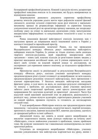 безперервний професійний розвиток. Кожний із розділів містить дескриптори
професійної поведінки вчителя та їх показники, які будуть вимірюватися за
відповідною шкалою.
Запровадження рамкового документа сприятиме професійному
розвитку вчителів упродовж усього життя через рефлексію власної фахової
діяльності; долатиме усталені стереотипи щодо ролі вчителя у навчально-
виховному процесі як ретранслятора інформації та сприятиме їхньому
усвідомленню власної ролі як організатора процесу навчання, що зосереджує
особливу увагу на учінні та навчальних досягненнях учнів; заохочуватиме
використання інформаційних та комунікаційних технологій в класі та поза
класом.
Рамка показників фахової майстерності вчителів іноземних мов є
наступним кроком до покращення якості іншомовної освіти в Україні у
контексті інтеграції в європейський простір.
Завдяки рекомендаціям зазначеної Рамки, під час проведення
Всеукраїнського конкурсу «Вчитель року» оцінювалась майстерність
найкращих вчителів України, їх уміння не тільки ділитись своїм досвідом
творчого вчителя-дослідника, який передбачає використання своїх
«родзинок» - нових ідей, власних підходів до розв’язання певних завдань у
практиці викладання англійської мови, але й уміння спровокувати колег в
якості своїх «учнів» на власний творчий пошук та дослідження, на
експеримент для отримання певного поштовху до подальшого професійного
розвитку.
Пропонуємо аналіз та рекомендації за результатами Всеукраїнського
конкурсу «Вчитель року», оскільки учасники цьогорічного конкурсу
продемонстрували різні ступені готовності до випробування: не всім вдалось
продемонструвати розуміння технології майстер-класу, його призначення і
ключові характеристики. У багатьох випадках майстер-клас нагадував
фрагмент уроку, в ході якого, на жаль, не досягався результат співтворчості
чи пошуку з проблеми, що досліджувалася. Деякі учасники приділяли
забагато уваги теоретизації проблеми, деякі просто демонстрували свої
напрацювання без залучення аудиторії до практичної діяльності. Часто був
відсутній такий важливий заключний етап як рефлексія, раціональність у
розподілі часу, уміння відчути аудиторію, спрогнозувати реакцію учасників
на певний прийом, проявити гнучкість та готовність до нестандартних
ситуацій тощо.
У ході випробування «Майстерня» вчитель має продемонструвати свою
мовленнєву і методичну компетенцію, педагогічні якості, творчий потенціал,
критичність мислення, навички володіння ІКТ, навички дослідника, здатність
до тренерської роботи та інші здібності.
Діяльнісний підхід, що лежить в основі даного випробування не
виключає теоретичного знання, яким ділиться «майстер» на початку своєї
«Майстерні», стисло знайомлячи учасників із проблемою, темою, прийомом
тощо. Це дозволяє зекономити час і максимально сконцентруватись на змісті
практичної роботи.
Готуючись до конкурсного випробування «Майстерня», учаснику
важливо усвідомлювати чим майстер-клас відрізняється від уроку, якими є
 