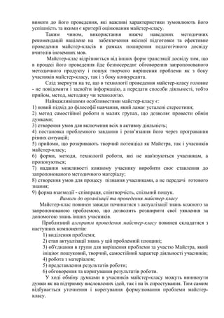 вимоги до його проведення, які важливі характеристики зумовлюють його
успішність та якими є критерії оцінювання майстер-класу.
Таким чином, використання нижче наведених методичних
рекомендацій націлене на забезпечення якісної підготовки та ефективне
проведення майстер-класів в рамках поширення педагогічного досвіду
вчителів іноземних мов.
Майстер-клас відрізняється від інших форм трансляції досвіду тим, що
в процесі його проведення йде безпосереднє обговорення запропонованого
методичного продукту і пошук творчого вирішення проблеми як з боку
учасників майстер-класу, так і з боку конкурсанта.
Слід звернути на те, що в технології проведення майстер-класу головне
- не повідомити і засвоїти інформацію, а передати способи діяльності, тобто
прийом, метод, методику чи технологію.
Найважливішими особливостями майстер-класу є:
1) новий підхід до філософії навчання, який ламає усталені стереотипи;
2) метод самостійної роботи в малих групах, що дозволяє провести обмін
думками;
3) створення умов для включення всіх в активну діяльність;
4) постановка проблемного завдання і розв’язання його через програвання
різних ситуацій;
5) прийоми, що розкривають творчий потенціал як Майстра, так і учасників
майстер-класу;
6) форми, методи, технології роботи, які не нав'язуються учасникам, а
пропонуються;
7) надання можливості кожному учаснику виробити своє ставлення до
запропонованого методичного матеріалу;
8) створення умов для процесу пізнання учасниками, а не передачі готового
знання;
9) форма взаємодії - співпраця, співтворчість, спільний пошук.
Вимоги до організації та проведення майстер-класу
Майстер-клас повинен завжди починатися з актуалізації знань кожного за
запропонованою проблемою, що дозволить розширити свої уявлення за
допомогою знань інших учасників.
Приблизний алгоритм проведення майстер-класу повинен складатися з
наступних компонентів:
1) виділення проблеми;
2) етап актуалізації знань у цій проблемній площині;
3) об'єднання в групи для вирішення проблеми за участю Майстра, який
ініціює пошуковий, творчий, самостійний характер діяльності учасників;
4) робота з матеріалом;
5) представлення результатів роботи;
6) обговорення та коригування результатів роботи.
У ході обміну думками в учасників майстер-класу можуть виникнути
думки як на підтримку висловлених ідей, так і на їх спростування. Тим самим
відбувається уточнення і корегування формулювання проблеми майстер-
класу.
 