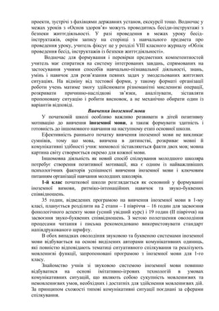 проекти, зустрічі з фахівцями державних установ, екскурсії тощо. Водночас у
межах уроків з «Основ здоров’я» можуть проводитись бесіди-інструктажі з
безпеки життєдіяльності. У разі проведення в межах уроку бесід-
інструктажів, окрім запису на сторінці з навчального предмета про
проведення уроку, учитель фіксує це у розділі VІІІ класного журналу «Облік
проведення бесід, інструктажів із безпеки життєдіяльності».
Водночас для формування і перевірки предметних компетентностей
учитель має спиратися на систему інтегрованих завдань, спрямованих на
застосування учнями способів навчально-пізнавальної діяльності, знань,
умінь і навичок для розв’язання певних задач у змодельованих життєвих
ситуаціях. На відміну від тестової форми, у такому форматі організації
роботи учень матиме змогу здійснювати різноманітні мисленнєві операції,
розкривати причинно-наслідкові зв’язки, аналізувати, зіставляти
пропоновану ситуацію і робити висновок, а не механічно обирати один із
варіантів відповіді.
Вивчення іноземної мови
У початковій школі особливо важливо розвивати в дітей позитивну
мотивацію до вивчення іноземної мови, а також формувати здатність і
готовність до іншомовного навчання на наступному етапі основної школи.
Ефективність раннього початку вивчення іноземної мови не викликає
сумнівів, тому що мова, вивчена в дитинстві, розкриває мовні й
комунікативні здібності учня: мимоволі зіставляються факти двох мов; мовна
картина світу створюється окремо для кожної мови.
Іншомовна діяльність як новий спосіб спілкування молодшого школяра
потребує створення позитивної мотивації, яка є одним із найважливіших
психологічних факторів успішності вивчення іноземної мови і ключовим
питанням організації навчання молодших школярів.
1-й клас початкової школи розглядається як основний у формуванні
іноземної вимови, ритміко-інтонаційних навичок та звуко-буквених
співвідношень.
35 годин, відведених програмою на вивчення іноземної мови в 1-му
класі, планується розділити на 2 етапи – I півріччя – 16 годин для засвоєння
фонологічного аспекту мови (усний увідний курс) і 19 годин (II півріччя) на
засвоєння звуко-буквених співвідношень. З метою полегшення оволодіння
процесами читання і письма рекомендовано використовувати стандарт
напівдрукованого шрифту.
В обох випадках оволодіння звуковою та буквеною системами іноземної
мови відбувається на основі виділених авторами комунікативних одиниць,
які повністю відповідають тематиці ситуативного спілкування та реалізують
мовленнєві функції, запропоновані програмою з іноземної мови для 1-го
класу.
Знайомство учнів зі звуковою системою іноземної мови повинно
відбуватися на основі імітативно-ігрових технологій в умовах
комунікативних ситуацій, що являють собою сукупність мовленнєвих та
немовленнєвих умов, необхідних і достатніх для здійснення мовленнєвих дій.
За принципом схожості типові комунікативні ситуації поєднані за сферами
спілкування.
 
