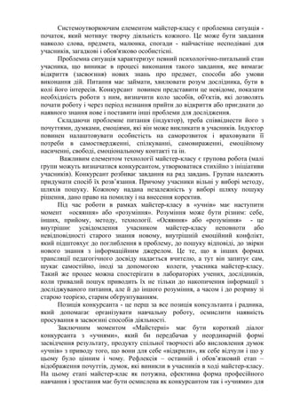 Системоутворюючим елементом майстер-класу є проблемна ситуація -
початок, який мотивує творчу діяльність кожного. Це може бути завдання
навколо слова, предмета, малюнка, спогади - найчастіше несподівані для
учасників, загадкові і обов'язково особистісні.
Проблемна ситуація характеризує певний психологічно-питальний стан
учасника, що виникає в процесі виконання такого завдання, яке вимагає
відкриття (засвоєння) нових знань про предмет, способи або умови
виконання дій. Питання має займати, хвилювати розум дослідника, бути в
колі його інтересів. Конкурсант повинен представити це невідоме, показати
необхідність роботи з ним, визначити коло засобів, об'єктів, які дозволять
почати роботу і через період незнання прийти до відкриття або приєднати до
наявного знання нове і поставити інші проблеми для дослідження.
Складаючи проблемне питання (індуктор), треба співвіднести його з
почуттями, думками, емоціями, які він може викликати в учасників. Індуктор
повинен налаштовувати особистість на саморозвиток і враховувати її
потреби в самоствердженні, спілкуванні, самовираженні, емоційному
насиченні, свободі, емоціональному контакті та ін.
Важливим елементом технології майстер-класу є групова робота (малі
групи можуть визначатися конкурсантом, утворюватися стихійно з ініціативи
учасників). Конкурсант розбиває завдання на ряд завдань. Групам належить
придумати спосіб їх розв’язання. Причому учасники вільні у виборі методу,
шляхів пошуку. Кожному надана незалежність у виборі шляху пошуку
рішення, дано право на помилку і на внесення коректив.
Під час роботи в рамках майстер-класу в «учнів» має наступити
момент «осяяння» або «розуміння». Розуміння може бути різним: себе,
інших, прийому, методу, технології. «Осяяння» або «розуміння» - це
внутрішнє усвідомлення учасником майстер-класу неповноти або
невідповідності старого знання новому, внутрішній емоційний конфлікт,
який підштовхує до поглиблення в проблему, до пошуку відповіді, до звірки
нового знання з інформаційним джерелом. Це те, що в інших формах
трансляції педагогічного досвіду надається вчителю, а тут він запитує сам,
шукає самостійно, іноді за допомогою колеги, учасника майстер-класу.
Такий же процес можна спостерігати в лабораторіях учених, дослідників,
коли тривалий пошук приводить їх не тільки до накопичення інформації з
досліджуваного питання, але й до іншого розуміння, а часом і до розриву зі
старою теорією, старим обгрунтуванням.
Позиція конкурсанта - це перш за все позиція консультанта і радника,
який допомагає організувати навчальну роботу, осмислити наявність
просування в засвоєнні способів діяльності.
Заключним моментом «Майстерні» має бути короткий діалог
конкурсанта з «учнями», який би передбачав у неординарній формі
засвідчення результату, продукту спільної творчості або висловлення думок
«учнів» з приводу того, що вони для себе «відкрили», як себе відчули і що у
цьому було цінним і чому. Рефлексія – останній і обов’язковий етап –
відображення почуттів, думок, які виникли в учасників в ході майстер-класу.
На цьому етапі майстер-клас як потужна, ефективна форма професійного
навчання і зростання має бути осмислена як конкурсантом так і «учнями» для
 