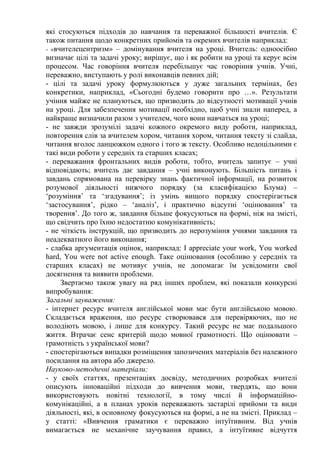 які стосуються підходів до навчання та переважної більшості вчителів. Є
також питання щодо конкретних прийомів та окремих вчителів наприклад:
- «вчителецентризм» – домінування вчителя на уроці. Вчитель: одноосібно
визначає цілі та задачі уроку; вирішує, що і як робити на уроці та керує всім
процесом. Час говоріння вчителя перебільшує час говоріння учнів. Учні,
переважно, виступають у ролі виконавців певних дій;
- цілі та задачі уроку формулюються у дуже загальних термінах, без
конкретики, наприклад, «Сьогодні будемо говорити про …». Результати
учіння майже не плануються, що призводить до відсутності мотивації учнів
на уроці. Для забезпечення мотивації необхідно, щоб учні знали наперед, а
найкраще визначили разом з учителем, чого вони навчаться на уроці;
- не завжди зрозумілі задачі кожного окремого виду роботи, наприклад,
повторення слів за вчителем хором, читання хором, читання тексту зі слайда,
читання вголос ланцюжком одного і того ж тексту. Особливо недоцільними є
такі види роботи у середніх та старших класах;
- переважання фронтальних видів роботи, тобто, вчитель запитує – учні
відповідають; вчитель дає завдання – учні виконують. Більшість питань і
завдань спрямована на перевірку знань фактичної інформації, на розвиток
розумової діяльності нижчого порядку (за класифікацією Блума) –
‘розуміння’ та ‘згадування’; із умінь вищого порядку спостерігається
‘застосування’, рідко – ‘аналіз’, і практично відсутні ‘оцінювання’ та
творення’. До того ж, завдання більше фокусуються на формі, ніж на змісті,
що свідчить про їхню недостатню комунікативність;
- не чіткість інструкцій, що призводить до нерозуміння учнями завдання та
неадекватного його виконання;
- слабка аргументація оцінок, наприклад: I appreciate your work, You worked
hard, You were not active enough. Таке оцінювання (особливо у середніх та
старших класах) не мотивує учнів, не допомагає їм усвідомити свої
досягнення та виявити проблеми.
Звертаємо також увагу на ряд інших проблем, які показали конкурсні
випробування:
Загальні зауваження:
- інтернет ресурс вчителя англійської мови має бути англійською мовою.
Складається враження, що ресурс створювався для перевіряючих, що не
володіють мовою, і лише для конкурсу. Такий ресурс не має подальшого
життя. Втрачає сенс критерій щодо мовної грамотності. Що оцінювати –
грамотність з української мови?
- спостерігаються випадки розміщення запозичених матеріалів без належного
посилання на автора або джерело.
Науково-методичні матеріали:
- у своїх статтях, презентаціях досвіду, методичних розробках вчителі
описують інноваційні підходи до вивчення мови, твердять, що вони
використовують новітні технології, в тому числі й інформаційно-
комунікаційні, а в планах уроків переважають застарілі прийоми та види
діяльності, які, в основному фокусуються на формі, а не на змісті. Приклад –
у статті: «Вивчення граматики є переважно інтуїтивним. Від учнів
вимагається не механічне заучування правил, а інтуїтивне відчуття
 