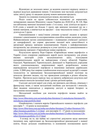 Відповідно до загальних вимог до ведення класного журналу записи в
журналі ведуться державною мовою. З іноземних мов частково допускається
запис змісту уроку та завдання додому мовою вивчення предмета.
Зошити та словники підписуються мовою, яка вивчається.
Поділ класів на групи здійснюється відповідно до нормативів,
затверджених наказом Міносвіти і науки України від 20.02.02 р. № 128. При
поглибленому вивченні іноземної мови з 1-го класу клас ділиться на групи з
8-10 учнів у кожній (не більше 3 груп); при вивченні іноземної що не є
мовою навчання, а вивчається як предмет – клас чисельністю понад 27 учнів
ділиться на 2 групи.
Самооцінювання є невід’ємним умінням сучасної людини в процесі
пізнання і самопізнання та альтернативним способом оцінки досягнень учнів.
Найважливішою метою самооцінювання є підвищення учнівської здатності
до саморефлексії, що сприяє зростанню питомої ваги самостійності в
організації процесу навчання (самонавчання). Одним з найефективніших
інструментів, що допомагає розвинути в учня здатність до самооцінювання в
іншомовному навчанні є Європейське мовне портфоліо.
Результатом проекту Ради Європи «Європейське мовне портфоліо» в
Україні стало створення українських версій цього інструменту для різних
вікових категорій учнів загальноосвітніх шкіл, пілотування
експериментальних версій на майданчиках п’ятьох областей України:
Одеської, Чернівецької, Тернопільської, Донецької та Харківської, упродовж
якого удосконалювались запропоновані версії, розроблялись шляхи
впровадження методології портфоліо в іншомовне навчання українських
учнів. З 2008 року йде широке ознайомлення вчительської аудиторії із новою
технологією та принципами Загальноєвропейської мовної політики на
шпальтах фахових видань, під час проведення семінарів в різних областях
України. Протягом цього періоду часу до проекту добровільно долучили свої
учнів чимало вчителів іноземної мови з різних регіонів країни.
Сьогодні доступні версії для учнів, які вивчають англійську, німецьку і
французьку мови, а також методичний посібник для методистів і вчителів.
Дані видання знаходяться у широкому доступі в мережі Інтернет за
наступними посиланнями.
Методичний посібник для вчителів портфоліо можна знайти за
посиланням:
http://www.libra-terra.com.ua/metodychna-literatura/11-metoducna-literatura/92-
metoducna-emp-portfolio.html
Ознайомитись і скачати версію Європейського мовного портфоліо для
школярів 7 – 12 років за посиланням:
http://www.libra-terra.com.ua/insha-navchalna-literatura/12-other-literatura/141-
other-literatura-portfolio-7-12.html для школярів 12 –17 років за посиланням:
http://www.libra-terra.com.ua/insha-navchalna-literatura/12-other-literatura/126-
other-literatura-portfolio-12-17.html
З огляду на те, що майже всі стратегічні документи щодо вивчення
іноземних мов, зорієнтовані на Загальноєвропейські рекомендації з мовної
освіти, більш детально ознайомитись із основними положеннями цього
 