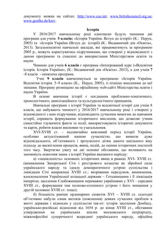 документу можна на сайтах: http://www.coe.int; www.britishcouncil.org.ua;
www.goethe.de/kiev.
Історія
У 2016/2017 навчальному році одночасно будуть чинними дві
програми для учнів 5 класів: «Історія України. Вступ до історії» (К.: Перун,
2005) та «Історія України (Вступ до історії) (К.: Видавничий дім «Освіта»,
2013). Загальноосвітні навчальні заклади, які працюватимуть за програмою
2005 р., можуть користуватись підручниками, що створені у відповідності з
даною програмою та схвалені до використання Міністерством освіти та
науки.
Чинною для учнів 6 класів є програма «Інтегрований курс («Всесвітня
історія. Історія України», (К.: Видавничий дім «Освіта». 2013), а для учнів 7
-8 класів - оновлена програма.
Учні 9 класів навчатимуться за програмою «Історія України.
Всесвітня історія. 5–9 класи» (К., Перун, 2005), із пізніше внесеними до неї
змінами. Програму розміщено на офіційному web-cайті Міністерства освіти і
науки України.
В основі вивчення історії є поєднання проблемно-тематичного,
хронологічного, цивілізаційного та культурологічного принципів.
Навчальні програми з історії України та всесвітньої історії для учнів 8
класів, що набувають чинності у 2016/2017 навчальному році і створені у
відповідності з нею підручники, відповідають сучасним вимогам до навчання
історії, сприяють формуванню історичного мислення, що дозволяє учням
самостійно тлумачити факти та події, використовувати історичні документи
та карти, робити власні висновки та узагальнення.
XVI-XVIII ст. – надзвичайно важливий період історії України,
особливо актуалізований нашою сучасністю, що вимагає дуже
відповідального, об’єктивного і зрозумілого дітям даного шкільного віку
підходу до висвітлення процесів, явищ, подій, до оцінки історичних постатей
того часу. Звертаємо увагу на дві основні обставини, що впливають на
значимість освоєння знань з історії України вказаного періоду:
а) «зацикленість» основних історичних явищ в рамках XVI- XVIІІ ст.
(виникнення Запорозької Січі і реєстрового козацтва як збройної сили
українського народу та ідеалу демократичного устрою суспільства і
ліквідація Січі наприкінці XVIІІ ст.; визрівання передумов, виникнення,
вдосконалення Української козацької держави – Гетьманщини і її ліквідація
імперією; заселення Слобожанщини переважно українцями у XVI – середині
XVIІІ ст., формування там полково-сотенного устрою і його знищення у
другій половині XVIІІ ст. тощо);
б) більшість раніше ординарних сюжетів XVI – XVIІІ ст. сьогодні
об’єктивно набули ознак витоків (пояснення) деяких сучасних проблем в
житті держави і відносин у суспільстві (як-от: історія заселення Донбасу,
українсько-російські відносини від 1654 р. до кінця XVIІІ ст., обставини
утвердження на українських землях московського патріархату,
міжконфесійні суперечності всередині українського народу, офіційна
 